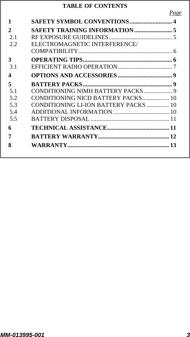 MM-013995-001 3  TABLE OF CONTENTS  Page 1 SAFETY SYMBOL CONVENTIONS............................ 4 2 SAFETY TRAINING INFORMATION......................... 5 2.1 RF EXPOSURE GUIDELINES.......................................... 5 2.2 ELECTROMAGNETIC INTERFERENCE/ COMPATIBILITY.............................................................. 6 3 OPERATING TIPS........................................................... 6 3.1 EFFICIENT RADIO OPERATION.................................... 7 4 OPTIONS AND ACCESSORIES.................................... 9 5 BATTERY PACKS........................................................... 9 5.1 CONDITIONING NIMH BATTERY PACKS...................9 5.2 CONDITIONING NICD BATTERY PACKS.................. 10 5.3 CONDITIONING LI-ION BATTERY PACKS ............... 10 5.4 ADDITIONAL INFORMATION..................................... 10 5.5 BATTERY DISPOSAL.................................................... 11 6 TECHNICAL ASSISTANCE.........................................11 7 BATTERY WARRANTY...............................................12 8 WARRANTY...................................................................13  