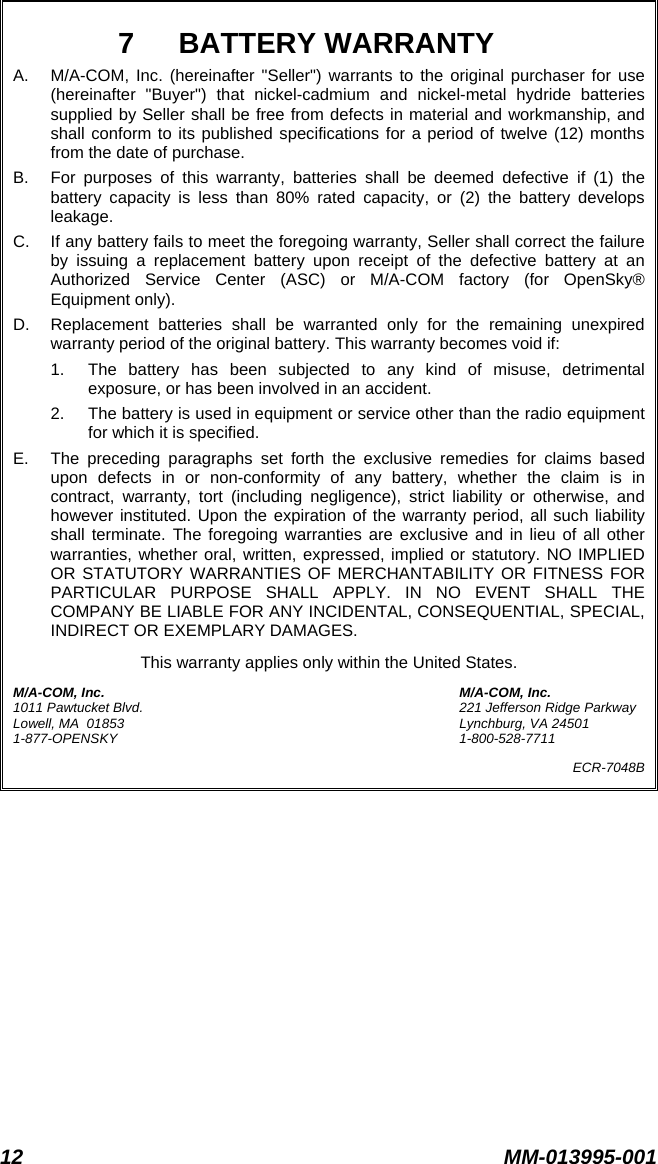 12 MM-013995-001  7 BATTERY WARRANTY A.  M/A-COM, Inc. (hereinafter &quot;Seller&quot;) warrants to the original purchaser for use (hereinafter &quot;Buyer&quot;) that nickel-cadmium and nickel-metal hydride batteries supplied by Seller shall be free from defects in material and workmanship, and shall conform to its published specifications for a period of twelve (12) months from the date of purchase. B.  For purposes of this warranty, batteries shall be deemed defective if (1) the battery capacity is less than 80% rated capacity, or (2) the battery develops leakage. C.  If any battery fails to meet the foregoing warranty, Seller shall correct the failure by issuing a replacement battery upon receipt of the defective battery at an Authorized Service Center (ASC) or M/A-COM factory (for OpenSky® Equipment only). D.  Replacement batteries shall be warranted only for the remaining unexpired warranty period of the original battery. This warranty becomes void if: 1.  The battery has been subjected to any kind of misuse, detrimental exposure, or has been involved in an accident. 2.  The battery is used in equipment or service other than the radio equipment for which it is specified. E.  The preceding paragraphs set forth the exclusive remedies for claims based upon defects in or non-conformity of any battery, whether the claim is in contract, warranty, tort (including negligence), strict liability or otherwise, and however instituted. Upon the expiration of the warranty period, all such liability shall terminate. The foregoing warranties are exclusive and in lieu of all other warranties, whether oral, written, expressed, implied or statutory. NO IMPLIED OR STATUTORY WARRANTIES OF MERCHANTABILITY OR FITNESS FOR PARTICULAR PURPOSE SHALL APPLY. IN NO EVENT SHALL THE COMPANY BE LIABLE FOR ANY INCIDENTAL, CONSEQUENTIAL, SPECIAL, INDIRECT OR EXEMPLARY DAMAGES. This warranty applies only within the United States. M/A-COM, Inc.  M/A-COM, Inc. 1011 Pawtucket Blvd.  221 Jefferson Ridge Parkway Lowell, MA  01853  Lynchburg, VA 24501 1-877-OPENSKY 1-800-528-7711 ECR-7048B  