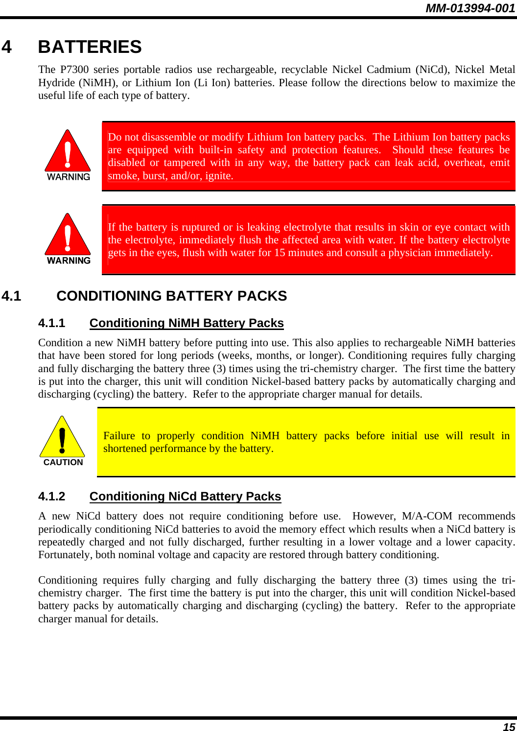 MM-013994-001 15 4 BATTERIES The P7300 series portable radios use rechargeable, recyclable Nickel Cadmium (NiCd), Nickel Metal Hydride (NiMH), or Lithium Ion (Li Ion) batteries. Please follow the directions below to maximize the useful life of each type of battery.   Do not disassemble or modify Lithium Ion battery packs.  The Lithium Ion battery packs are equipped with built-in safety and protection features.  Should these features be disabled or tampered with in any way, the battery pack can leak acid, overheat, emit smoke, burst, and/or, ignite.   If the battery is ruptured or is leaking electrolyte that results in skin or eye contact with the electrolyte, immediately flush the affected area with water. If the battery electrolyte gets in the eyes, flush with water for 15 minutes and consult a physician immediately. 4.1 CONDITIONING BATTERY PACKS 4.1.1  Conditioning NiMH Battery Packs Condition a new NiMH battery before putting into use. This also applies to rechargeable NiMH batteries that have been stored for long periods (weeks, months, or longer). Conditioning requires fully charging and fully discharging the battery three (3) times using the tri-chemistry charger.  The first time the battery is put into the charger, this unit will condition Nickel-based battery packs by automatically charging and discharging (cycling) the battery.  Refer to the appropriate charger manual for details. CAUTION  Failure to properly condition NiMH battery packs before initial use will result in shortened performance by the battery. 4.1.2  Conditioning NiCd Battery Packs A new NiCd battery does not require conditioning before use.  However, M/A-COM recommends periodically conditioning NiCd batteries to avoid the memory effect which results when a NiCd battery is repeatedly charged and not fully discharged, further resulting in a lower voltage and a lower capacity. Fortunately, both nominal voltage and capacity are restored through battery conditioning.   Conditioning requires fully charging and fully discharging the battery three (3) times using the tri-chemistry charger.  The first time the battery is put into the charger, this unit will condition Nickel-based battery packs by automatically charging and discharging (cycling) the battery.  Refer to the appropriate charger manual for details.  
