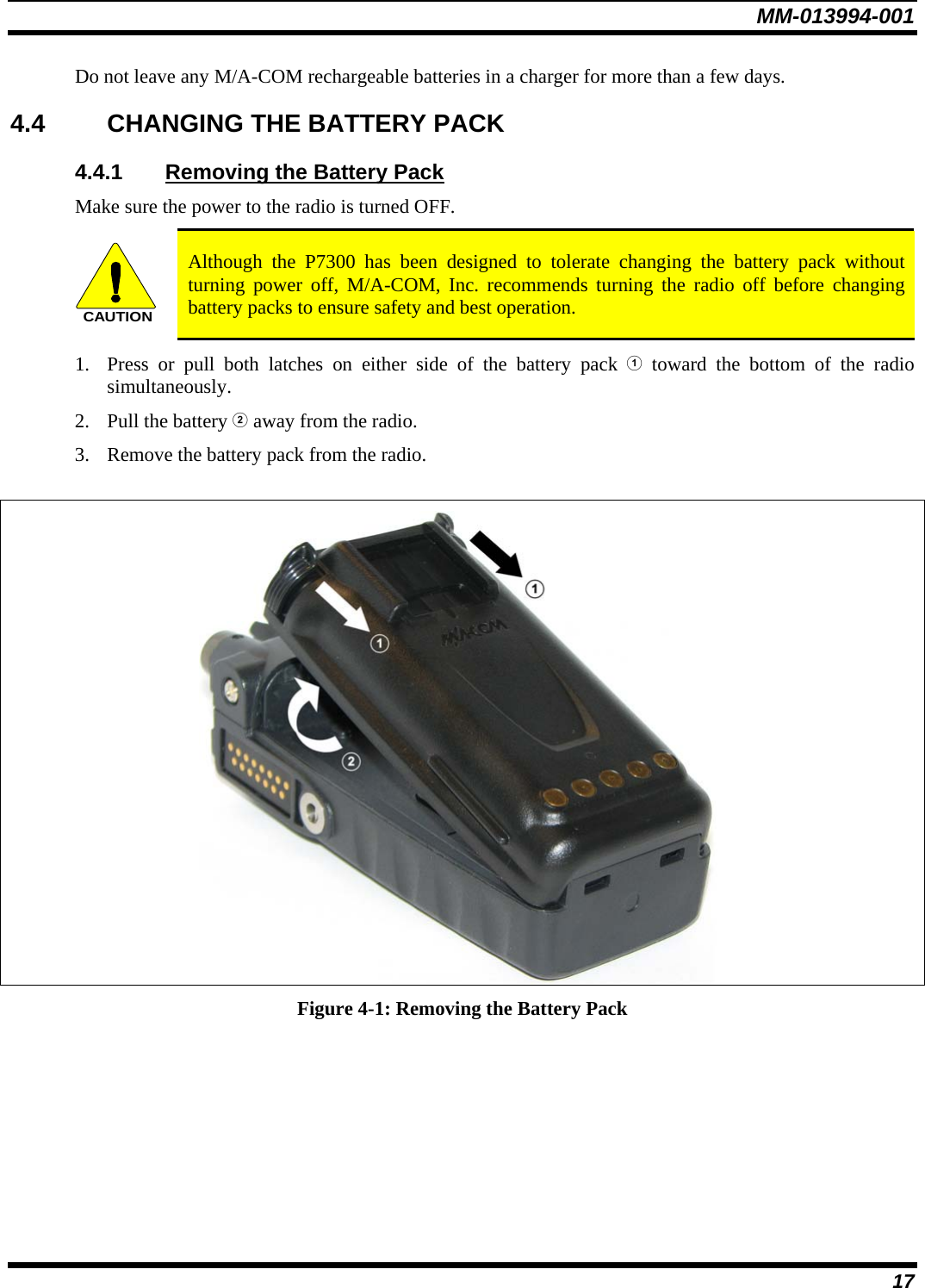 MM-013994-001 17 Do not leave any M/A-COM rechargeable batteries in a charger for more than a few days.  4.4  CHANGING THE BATTERY PACK 4.4.1  Removing the Battery Pack Make sure the power to the radio is turned OFF. CAUTION Although the P7300 has been designed to tolerate changing the battery pack without turning power off, M/A-COM, Inc. recommends turning the radio off before changing battery packs to ensure safety and best operation. 1. Press or pull both latches on either side of the battery pack  toward the bottom of the radio simultaneously.  2. Pull the battery  away from the radio. 3. Remove the battery pack from the radio.   Figure 4-1: Removing the Battery Pack 