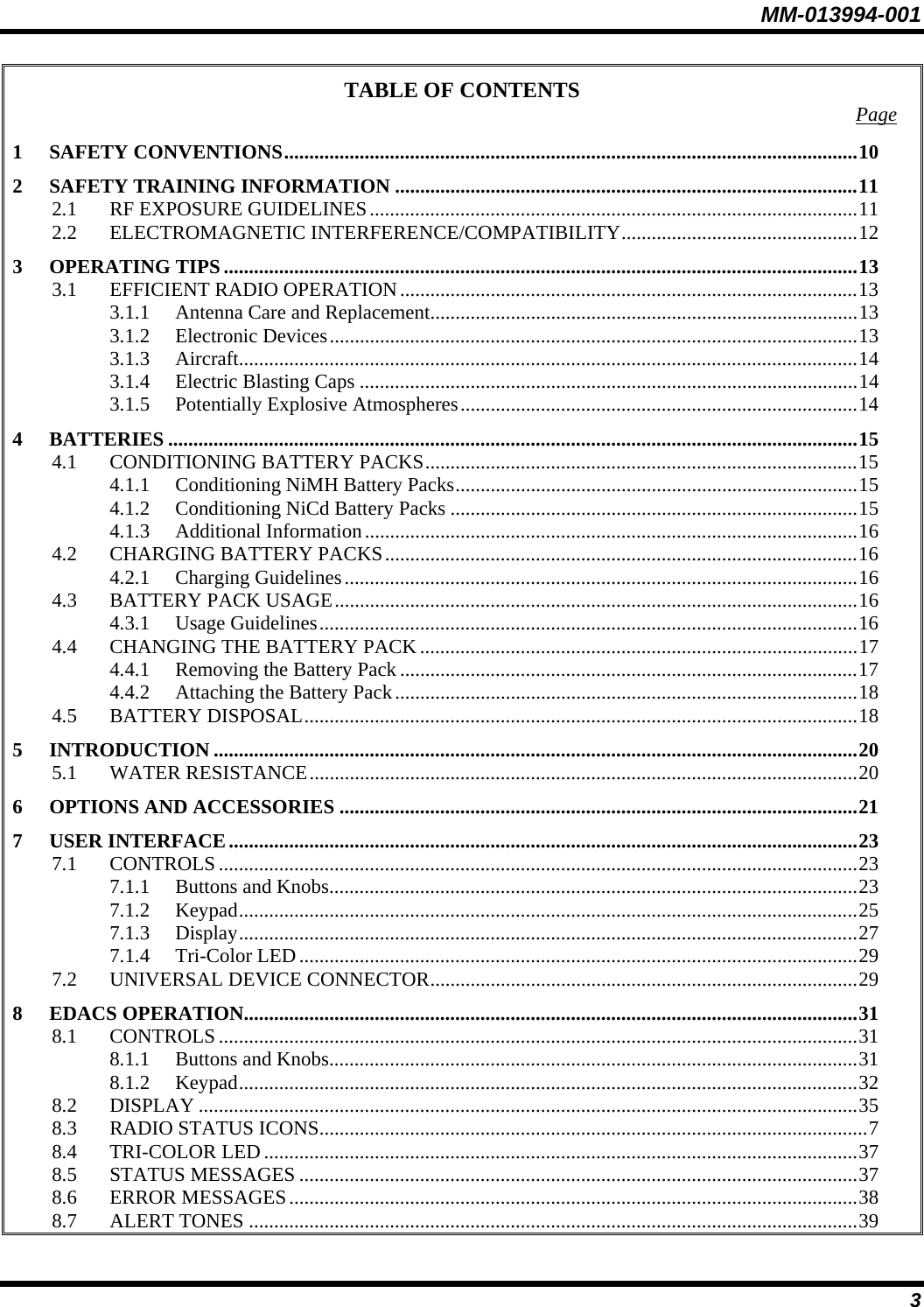 MM-013994-001 3 TABLE OF CONTENTS  Page 1 SAFETY CONVENTIONS..................................................................................................................10 2 SAFETY TRAINING INFORMATION ............................................................................................11 2.1 RF EXPOSURE GUIDELINES.................................................................................................11 2.2 ELECTROMAGNETIC INTERFERENCE/COMPATIBILITY...............................................12 3 OPERATING TIPS ..............................................................................................................................13 3.1 EFFICIENT RADIO OPERATION...........................................................................................13 3.1.1 Antenna Care and Replacement.....................................................................................13 3.1.2 Electronic Devices.........................................................................................................13 3.1.3 Aircraft...........................................................................................................................14 3.1.4 Electric Blasting Caps ...................................................................................................14 3.1.5 Potentially Explosive Atmospheres...............................................................................14 4 BATTERIES .........................................................................................................................................15 4.1 CONDITIONING BATTERY PACKS......................................................................................15 4.1.1 Conditioning NiMH Battery Packs................................................................................15 4.1.2 Conditioning NiCd Battery Packs .................................................................................15 4.1.3 Additional Information..................................................................................................16 4.2 CHARGING BATTERY PACKS..............................................................................................16 4.2.1 Charging Guidelines......................................................................................................16 4.3 BATTERY PACK USAGE........................................................................................................16 4.3.1 Usage Guidelines...........................................................................................................16 4.4 CHANGING THE BATTERY PACK .......................................................................................17 4.4.1 Removing the Battery Pack ...........................................................................................17 4.4.2 Attaching the Battery Pack............................................................................................18 4.5 BATTERY DISPOSAL..............................................................................................................18 5 INTRODUCTION ................................................................................................................................20 5.1 WATER RESISTANCE.............................................................................................................20 6 OPTIONS AND ACCESSORIES .......................................................................................................21 7 USER INTERFACE.............................................................................................................................23 7.1 CONTROLS...............................................................................................................................23 7.1.1 Buttons and Knobs.........................................................................................................23 7.1.2 Keypad...........................................................................................................................25 7.1.3 Display...........................................................................................................................27 7.1.4 Tri-Color LED...............................................................................................................29 7.2 UNIVERSAL DEVICE CONNECTOR.....................................................................................29 8 EDACS OPERATION..........................................................................................................................31 8.1 CONTROLS...............................................................................................................................31 8.1.1 Buttons and Knobs.........................................................................................................31 8.1.2 Keypad...........................................................................................................................32 8.2 DISPLAY ...................................................................................................................................35 8.3 RADIO STATUS ICONS.............................................................................................................7 8.4 TRI-COLOR LED......................................................................................................................37 8.5 STATUS MESSAGES ...............................................................................................................37 8.6 ERROR MESSAGES.................................................................................................................38 8.7 ALERT TONES .........................................................................................................................39 
