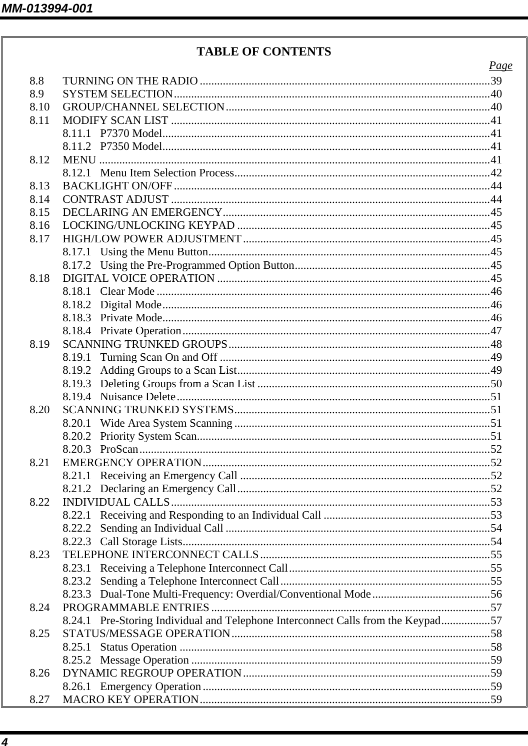 MM-013994-001 4 TABLE OF CONTENTS  Page 8.8 TURNING ON THE RADIO .....................................................................................................39 8.9 SYSTEM SELECTION..............................................................................................................40 8.10 GROUP/CHANNEL SELECTION............................................................................................40 8.11 MODIFY SCAN LIST ...............................................................................................................41 8.11.1 P7370 Model..................................................................................................................41 8.11.2 P7350 Model..................................................................................................................41 8.12 MENU ........................................................................................................................................41 8.12.1 Menu Item Selection Process.........................................................................................42 8.13 BACKLIGHT ON/OFF..............................................................................................................44 8.14 CONTRAST ADJUST ...............................................................................................................44 8.15 DECLARING AN EMERGENCY.............................................................................................45 8.16 LOCKING/UNLOCKING KEYPAD ........................................................................................45 8.17 HIGH/LOW POWER ADJUSTMENT......................................................................................45 8.17.1 Using the Menu Button..................................................................................................45 8.17.2 Using the Pre-Programmed Option Button....................................................................45 8.18 DIGITAL VOICE OPERATION ...............................................................................................45 8.18.1 Clear Mode ....................................................................................................................46 8.18.2 Digital Mode..................................................................................................................46 8.18.3 Private Mode..................................................................................................................46 8.18.4 Private Operation...........................................................................................................47 8.19 SCANNING TRUNKED GROUPS...........................................................................................48 8.19.1 Turning Scan On and Off ..............................................................................................49 8.19.2 Adding Groups to a Scan List........................................................................................49 8.19.3 Deleting Groups from a Scan List .................................................................................50 8.19.4 Nuisance Delete.............................................................................................................51 8.20 SCANNING TRUNKED SYSTEMS.........................................................................................51 8.20.1 Wide Area System Scanning .........................................................................................51 8.20.2 Priority System Scan......................................................................................................51 8.20.3 ProScan..........................................................................................................................52 8.21 EMERGENCY OPERATION....................................................................................................52 8.21.1 Receiving an Emergency Call .......................................................................................52 8.21.2 Declaring an Emergency Call........................................................................................52 8.22 INDIVIDUAL CALLS...............................................................................................................53 8.22.1 Receiving and Responding to an Individual Call ..........................................................53 8.22.2 Sending an Individual Call ............................................................................................54 8.22.3 Call Storage Lists...........................................................................................................54 8.23 TELEPHONE INTERCONNECT CALLS................................................................................55 8.23.1 Receiving a Telephone Interconnect Call......................................................................55 8.23.2 Sending a Telephone Interconnect Call.........................................................................55 8.23.3 Dual-Tone Multi-Frequency: Overdial/Conventional Mode.........................................56 8.24 PROGRAMMABLE ENTRIES .................................................................................................57 8.24.1 Pre-Storing Individual and Telephone Interconnect Calls from the Keypad.................57 8.25 STATUS/MESSAGE OPERATION..........................................................................................58 8.25.1 Status Operation ............................................................................................................58 8.25.2 Message Operation ........................................................................................................59 8.26 DYNAMIC REGROUP OPERATION......................................................................................59 8.26.1 Emergency Operation....................................................................................................59 8.27 MACRO KEY OPERATION.....................................................................................................59 