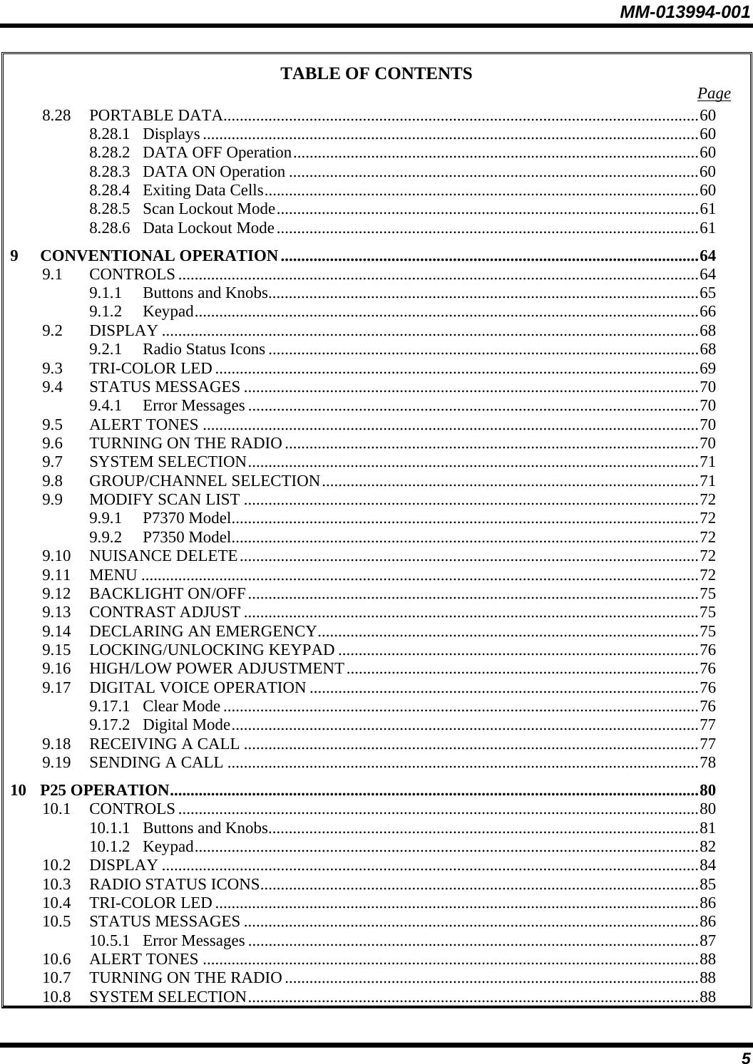 MM-013994-001 5 TABLE OF CONTENTS  Page 8.28 PORTABLE DATA....................................................................................................................60 8.28.1 Displays .........................................................................................................................60 8.28.2 DATA OFF Operation...................................................................................................60 8.28.3 DATA ON Operation ....................................................................................................60 8.28.4 Exiting Data Cells..........................................................................................................60 8.28.5 Scan Lockout Mode.......................................................................................................61 8.28.6 Data Lockout Mode.......................................................................................................61 9 CONVENTIONAL OPERATION......................................................................................................64 9.1 CONTROLS...............................................................................................................................64 9.1.1 Buttons and Knobs.........................................................................................................65 9.1.2 Keypad...........................................................................................................................66 9.2 DISPLAY ...................................................................................................................................68 9.2.1 Radio Status Icons .........................................................................................................68 9.3 TRI-COLOR LED......................................................................................................................69 9.4 STATUS MESSAGES ...............................................................................................................70 9.4.1 Error Messages ..............................................................................................................70 9.5 ALERT TONES .........................................................................................................................70 9.6 TURNING ON THE RADIO.....................................................................................................70 9.7 SYSTEM SELECTION..............................................................................................................71 9.8 GROUP/CHANNEL SELECTION............................................................................................71 9.9 MODIFY SCAN LIST ...............................................................................................................72 9.9.1 P7370 Model..................................................................................................................72 9.9.2 P7350 Model..................................................................................................................72 9.10 NUISANCE DELETE................................................................................................................72 9.11 MENU ........................................................................................................................................72 9.12 BACKLIGHT ON/OFF..............................................................................................................75 9.13 CONTRAST ADJUST ...............................................................................................................75 9.14 DECLARING AN EMERGENCY.............................................................................................75 9.15 LOCKING/UNLOCKING KEYPAD ........................................................................................76 9.16 HIGH/LOW POWER ADJUSTMENT......................................................................................76 9.17 DIGITAL VOICE OPERATION ...............................................................................................76 9.17.1 Clear Mode....................................................................................................................76 9.17.2 Digital Mode..................................................................................................................77 9.18 RECEIVING A CALL ...............................................................................................................77 9.19 SENDING A CALL ...................................................................................................................78 10 P25 OPERATION.................................................................................................................................80 10.1 CONTROLS...............................................................................................................................80 10.1.1 Buttons and Knobs.........................................................................................................81 10.1.2 Keypad...........................................................................................................................82 10.2 DISPLAY ...................................................................................................................................84 10.3 RADIO STATUS ICONS...........................................................................................................85 10.4 TRI-COLOR LED......................................................................................................................86 10.5 STATUS MESSAGES ...............................................................................................................86 10.5.1 Error Messages ..............................................................................................................87 10.6 ALERT TONES .........................................................................................................................88 10.7 TURNING ON THE RADIO.....................................................................................................88 10.8 SYSTEM SELECTION..............................................................................................................88 