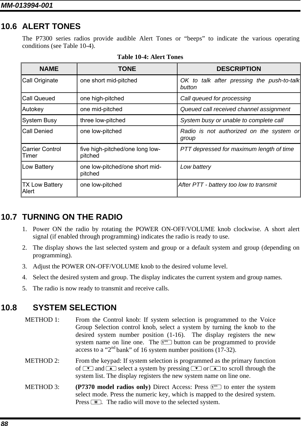 MM-013994-001 88 10.6 ALERT TONES The P7300 series radios provide audible Alert Tones or “beeps” to indicate the various operating conditions (see Table 10-4). Table 10-4: Alert Tones NAME  TONE  DESCRIPTION Call Originate  one short mid-pitched  OK to talk after pressing the push-to-talk button Call Queued  one high-pitched  Call queued for processing Autokey one mid-pitched  Queued call received channel assignment System Busy  three low-pitched  System busy or unable to complete call Call Denied  one low-pitched  Radio is not authorized on the system or group Carrier Control Timer five high-pitched/one long low-pitched PTT depressed for maximum length of time Low Battery  one low-pitched/one short mid-pitched Low battery TX Low Battery Alert one low-pitched  After PTT - battery too low to transmit  10.7  TURNING ON THE RADIO 1. Power ON the radio by rotating the POWER ON-OFF/VOLUME knob clockwise. A short alert signal (if enabled through programming) indicates the radio is ready to use.  2. The display shows the last selected system and group or a default system and group (depending on programming).  3. Adjust the POWER ON-OFF/VOLUME knob to the desired volume level.  4. Select the desired system and group. The display indicates the current system and group names.  5. The radio is now ready to transmit and receive calls. 10.8 SYSTEM SELECTION METHOD 1:   From the Control knob: If system selection is programmed to the Voice Group Selection control knob, select a system by turning the knob to thedesired system number position (1-16).  The display registers the new system name on line one.  The  button can be programmed to provide access to a “2nd bank” of 16 system number positions (17-32). METHOD 2:   From the keypad: If system selection is programmed as the primary function of  and  select a system by pressing   or  to scroll through the system list. The display registers the new system name on line one.  METHOD 3:   (P7370 model radios only) Direct Access: Press  to enter the system select mode. Press the numeric key, which is mapped to the desired system.Press  .  The radio will move to the selected system.  