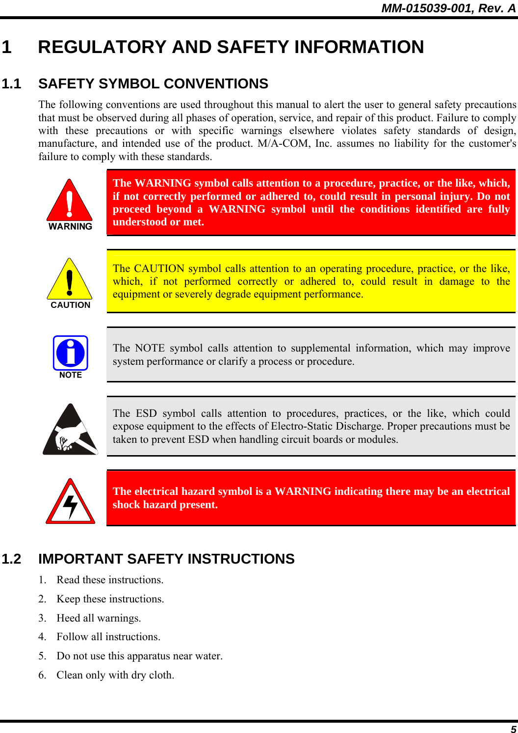 MM-015039-001, Rev. A 5 1  REGULATORY AND SAFETY INFORMATION 1.1 SAFETY SYMBOL CONVENTIONS The following conventions are used throughout this manual to alert the user to general safety precautions that must be observed during all phases of operation, service, and repair of this product. Failure to comply with these precautions or with specific warnings elsewhere violates safety standards of design, manufacture, and intended use of the product. M/A-COM, Inc. assumes no liability for the customer&apos;s failure to comply with these standards.  The WARNING symbol calls attention to a procedure, practice, or the like, which, if not correctly performed or adhered to, could result in personal injury. Do not proceed beyond a WARNING symbol until the conditions identified are fully understood or met.   CAUTION  The CAUTION symbol calls attention to an operating procedure, practice, or the like, which, if not performed correctly or adhered to, could result in damage to the equipment or severely degrade equipment performance.    The NOTE symbol calls attention to supplemental information, which may improve system performance or clarify a process or procedure.    The ESD symbol calls attention to procedures, practices, or the like, which could expose equipment to the effects of Electro-Static Discharge. Proper precautions must be taken to prevent ESD when handling circuit boards or modules.    The electrical hazard symbol is a WARNING indicating there may be an electrical shock hazard present.  1.2 IMPORTANT SAFETY INSTRUCTIONS 1. Read these instructions. 2. Keep these instructions. 3. Heed all warnings. 4. Follow all instructions. 5. Do not use this apparatus near water. 6. Clean only with dry cloth. 