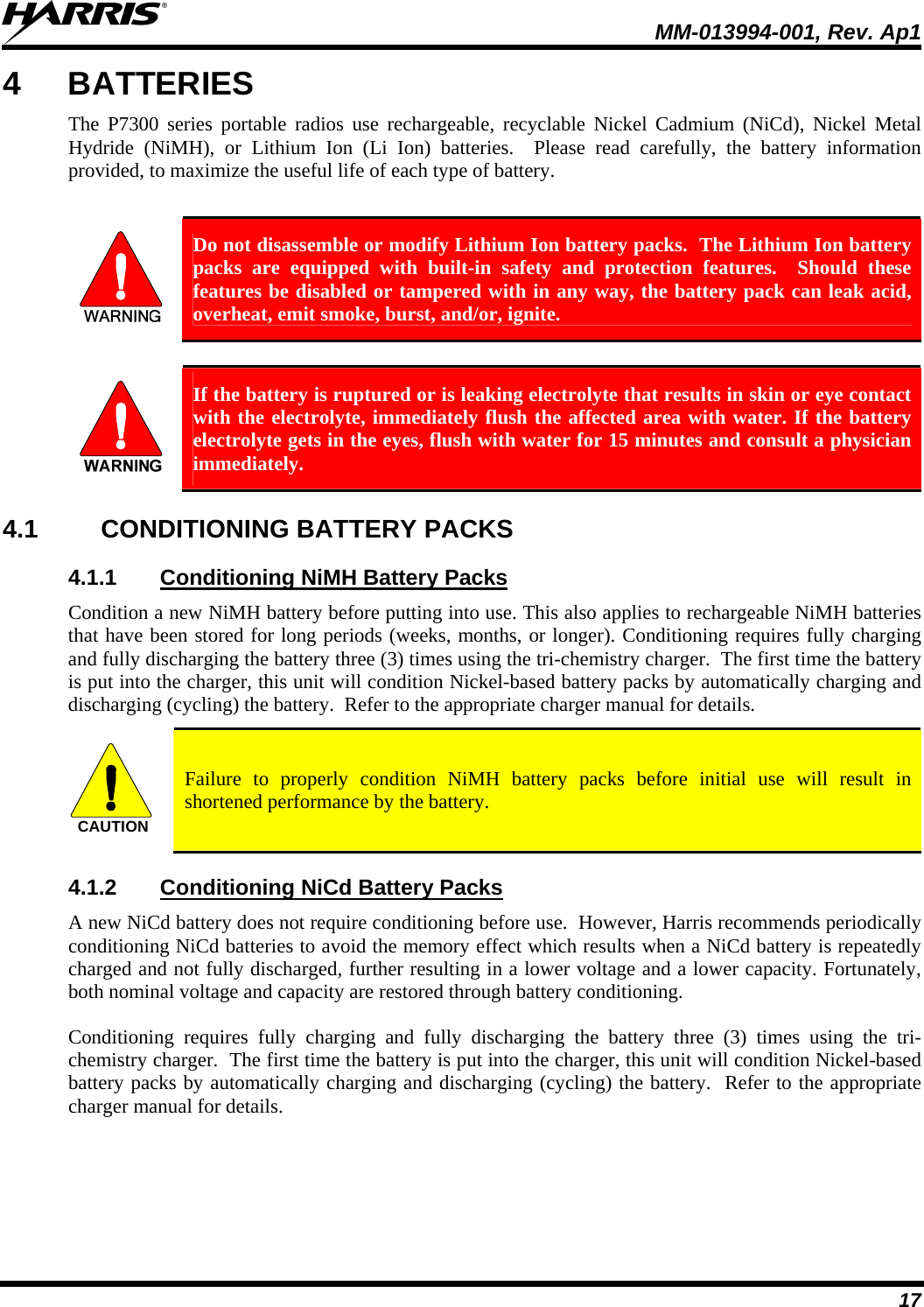  MM-013994-001, Rev. Ap1 17 4 BATTERIES The P7300 series portable radios use rechargeable, recyclable Nickel Cadmium (NiCd), Nickel Metal Hydride (NiMH), or Lithium Ion (Li Ion) batteries.  Please read carefully, the battery information provided, to maximize the useful life of each type of battery.   Do not disassemble or modify Lithium Ion battery packs.  The Lithium Ion battery packs are equipped with built-in safety and protection features.  Should these features be disabled or tampered with in any way, the battery pack can leak acid, overheat, emit smoke, burst, and/or, ignite.   If the battery is ruptured or is leaking electrolyte that results in skin or eye contact with the electrolyte, immediately flush the affected area with water. If the battery electrolyte gets in the eyes, flush with water for 15 minutes and consult a physician immediately. 4.1 CONDITIONING BATTERY PACKS 4.1.1  Conditioning NiMH Battery Packs Condition a new NiMH battery before putting into use. This also applies to rechargeable NiMH batteries that have been stored for long periods (weeks, months, or longer). Conditioning requires fully charging and fully discharging the battery three (3) times using the tri-chemistry charger.  The first time the battery is put into the charger, this unit will condition Nickel-based battery packs by automatically charging and discharging (cycling) the battery.  Refer to the appropriate charger manual for details. CAUTION  Failure to properly condition NiMH battery packs before initial use will result in shortened performance by the battery. 4.1.2  Conditioning NiCd Battery Packs A new NiCd battery does not require conditioning before use.  However, Harris recommends periodically conditioning NiCd batteries to avoid the memory effect which results when a NiCd battery is repeatedly charged and not fully discharged, further resulting in a lower voltage and a lower capacity. Fortunately, both nominal voltage and capacity are restored through battery conditioning.   Conditioning requires fully charging and fully discharging the battery three (3) times using the tri-chemistry charger.  The first time the battery is put into the charger, this unit will condition Nickel-based battery packs by automatically charging and discharging (cycling) the battery.  Refer to the appropriate charger manual for details.  