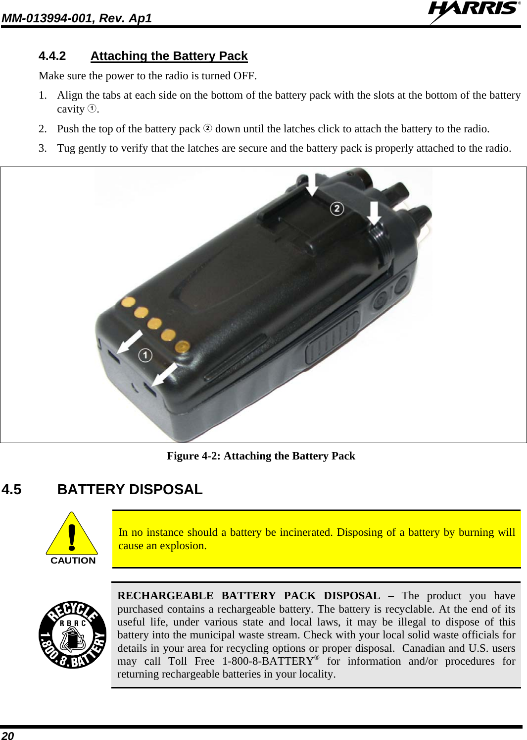 MM-013994-001, Rev. Ap1  20 4.4.2  Attaching the Battery Pack Make sure the power to the radio is turned OFF. 1. Align the tabs at each side on the bottom of the battery pack with the slots at the bottom of the battery cavity . 2. Push the top of the battery pack  down until the latches click to attach the battery to the radio. 3. Tug gently to verify that the latches are secure and the battery pack is properly attached to the radio.   Figure 4-2: Attaching the Battery Pack 4.5 BATTERY DISPOSAL  CAUTION In no instance should a battery be incinerated. Disposing of a battery by burning will cause an explosion.   RECHARGEABLE BATTERY PACK DISPOSAL – The product you have purchased contains a rechargeable battery. The battery is recyclable. At the end of its useful life, under various state and local laws, it may be illegal to dispose of this battery into the municipal waste stream. Check with your local solid waste officials for details in your area for recycling options or proper disposal.  Canadian and U.S. users may call Toll Free 1-800-8-BATTERY® for information and/or procedures for returning rechargeable batteries in your locality. 