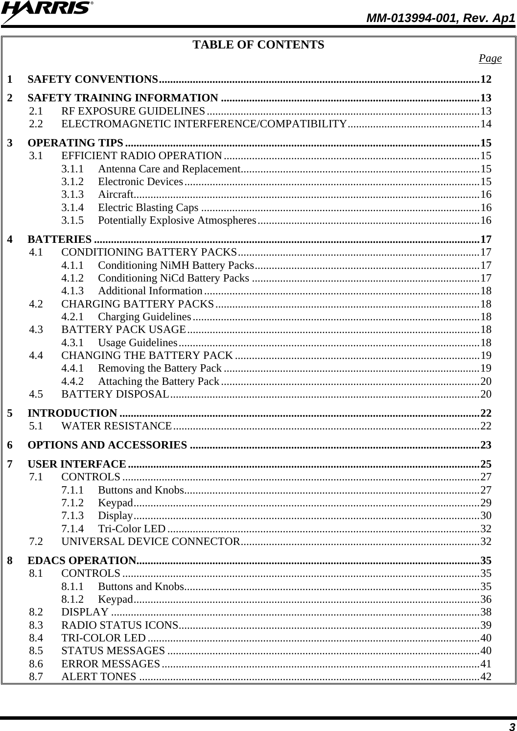  MM-013994-001, Rev. Ap1 3 TABLE OF CONTENTS  Page 1 SAFETY CONVENTIONS..................................................................................................................12 2 SAFETY TRAINING INFORMATION ............................................................................................13 2.1 RF EXPOSURE GUIDELINES.................................................................................................13 2.2 ELECTROMAGNETIC INTERFERENCE/COMPATIBILITY...............................................14 3 OPERATING TIPS ..............................................................................................................................15 3.1 EFFICIENT RADIO OPERATION...........................................................................................15 3.1.1 Antenna Care and Replacement.....................................................................................15 3.1.2 Electronic Devices.........................................................................................................15 3.1.3 Aircraft...........................................................................................................................16 3.1.4 Electric Blasting Caps ...................................................................................................16 3.1.5 Potentially Explosive Atmospheres...............................................................................16 4 BATTERIES .........................................................................................................................................17 4.1 CONDITIONING BATTERY PACKS......................................................................................17 4.1.1 Conditioning NiMH Battery Packs................................................................................17 4.1.2 Conditioning NiCd Battery Packs .................................................................................17 4.1.3 Additional Information..................................................................................................18 4.2 CHARGING BATTERY PACKS..............................................................................................18 4.2.1 Charging Guidelines......................................................................................................18 4.3 BATTERY PACK USAGE........................................................................................................18 4.3.1 Usage Guidelines...........................................................................................................18 4.4 CHANGING THE BATTERY PACK .......................................................................................19 4.4.1 Removing the Battery Pack ...........................................................................................19 4.4.2 Attaching the Battery Pack............................................................................................20 4.5 BATTERY DISPOSAL..............................................................................................................20 5 INTRODUCTION ................................................................................................................................22 5.1 WATER RESISTANCE.............................................................................................................22 6 OPTIONS AND ACCESSORIES .......................................................................................................23 7 USER INTERFACE.............................................................................................................................25 7.1 CONTROLS...............................................................................................................................27 7.1.1 Buttons and Knobs.........................................................................................................27 7.1.2 Keypad...........................................................................................................................29 7.1.3 Display...........................................................................................................................30 7.1.4 Tri-Color LED...............................................................................................................32 7.2 UNIVERSAL DEVICE CONNECTOR.....................................................................................32 8 EDACS OPERATION..........................................................................................................................35 8.1 CONTROLS...............................................................................................................................35 8.1.1 Buttons and Knobs.........................................................................................................35 8.1.2 Keypad...........................................................................................................................36 8.2 DISPLAY ...................................................................................................................................38 8.3 RADIO STATUS ICONS...........................................................................................................39 8.4 TRI-COLOR LED......................................................................................................................40 8.5 STATUS MESSAGES ...............................................................................................................40 8.6 ERROR MESSAGES.................................................................................................................41 8.7 ALERT TONES .........................................................................................................................42 