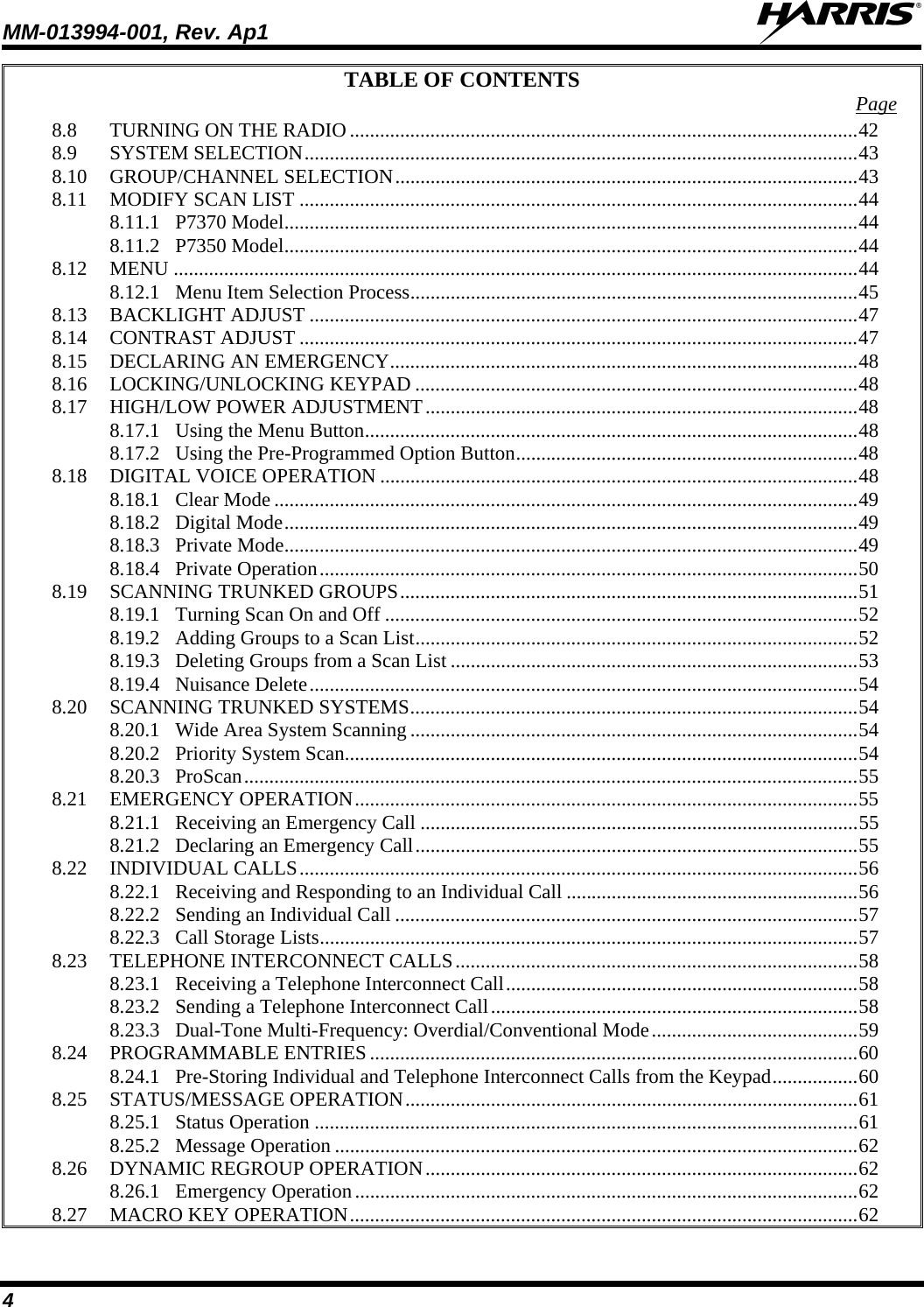 MM-013994-001, Rev. Ap1  4 TABLE OF CONTENTS  Page 8.8 TURNING ON THE RADIO .....................................................................................................42 8.9 SYSTEM SELECTION..............................................................................................................43 8.10 GROUP/CHANNEL SELECTION............................................................................................43 8.11 MODIFY SCAN LIST ...............................................................................................................44 8.11.1 P7370 Model..................................................................................................................44 8.11.2 P7350 Model..................................................................................................................44 8.12 MENU ........................................................................................................................................44 8.12.1 Menu Item Selection Process.........................................................................................45 8.13 BACKLIGHT ADJUST .............................................................................................................47 8.14 CONTRAST ADJUST ...............................................................................................................47 8.15 DECLARING AN EMERGENCY.............................................................................................48 8.16 LOCKING/UNLOCKING KEYPAD ........................................................................................48 8.17 HIGH/LOW POWER ADJUSTMENT......................................................................................48 8.17.1 Using the Menu Button..................................................................................................48 8.17.2 Using the Pre-Programmed Option Button....................................................................48 8.18 DIGITAL VOICE OPERATION ...............................................................................................48 8.18.1 Clear Mode ....................................................................................................................49 8.18.2 Digital Mode..................................................................................................................49 8.18.3 Private Mode..................................................................................................................49 8.18.4 Private Operation...........................................................................................................50 8.19 SCANNING TRUNKED GROUPS...........................................................................................51 8.19.1 Turning Scan On and Off ..............................................................................................52 8.19.2 Adding Groups to a Scan List........................................................................................52 8.19.3 Deleting Groups from a Scan List .................................................................................53 8.19.4 Nuisance Delete.............................................................................................................54 8.20 SCANNING TRUNKED SYSTEMS.........................................................................................54 8.20.1 Wide Area System Scanning .........................................................................................54 8.20.2 Priority System Scan......................................................................................................54 8.20.3 ProScan..........................................................................................................................55 8.21 EMERGENCY OPERATION....................................................................................................55 8.21.1 Receiving an Emergency Call .......................................................................................55 8.21.2 Declaring an Emergency Call........................................................................................55 8.22 INDIVIDUAL CALLS...............................................................................................................56 8.22.1 Receiving and Responding to an Individual Call ..........................................................56 8.22.2 Sending an Individual Call ............................................................................................57 8.22.3 Call Storage Lists...........................................................................................................57 8.23 TELEPHONE INTERCONNECT CALLS................................................................................58 8.23.1 Receiving a Telephone Interconnect Call......................................................................58 8.23.2 Sending a Telephone Interconnect Call.........................................................................58 8.23.3 Dual-Tone Multi-Frequency: Overdial/Conventional Mode.........................................59 8.24 PROGRAMMABLE ENTRIES .................................................................................................60 8.24.1 Pre-Storing Individual and Telephone Interconnect Calls from the Keypad.................60 8.25 STATUS/MESSAGE OPERATION..........................................................................................61 8.25.1 Status Operation ............................................................................................................61 8.25.2 Message Operation ........................................................................................................62 8.26 DYNAMIC REGROUP OPERATION......................................................................................62 8.26.1 Emergency Operation....................................................................................................62 8.27 MACRO KEY OPERATION.....................................................................................................62 