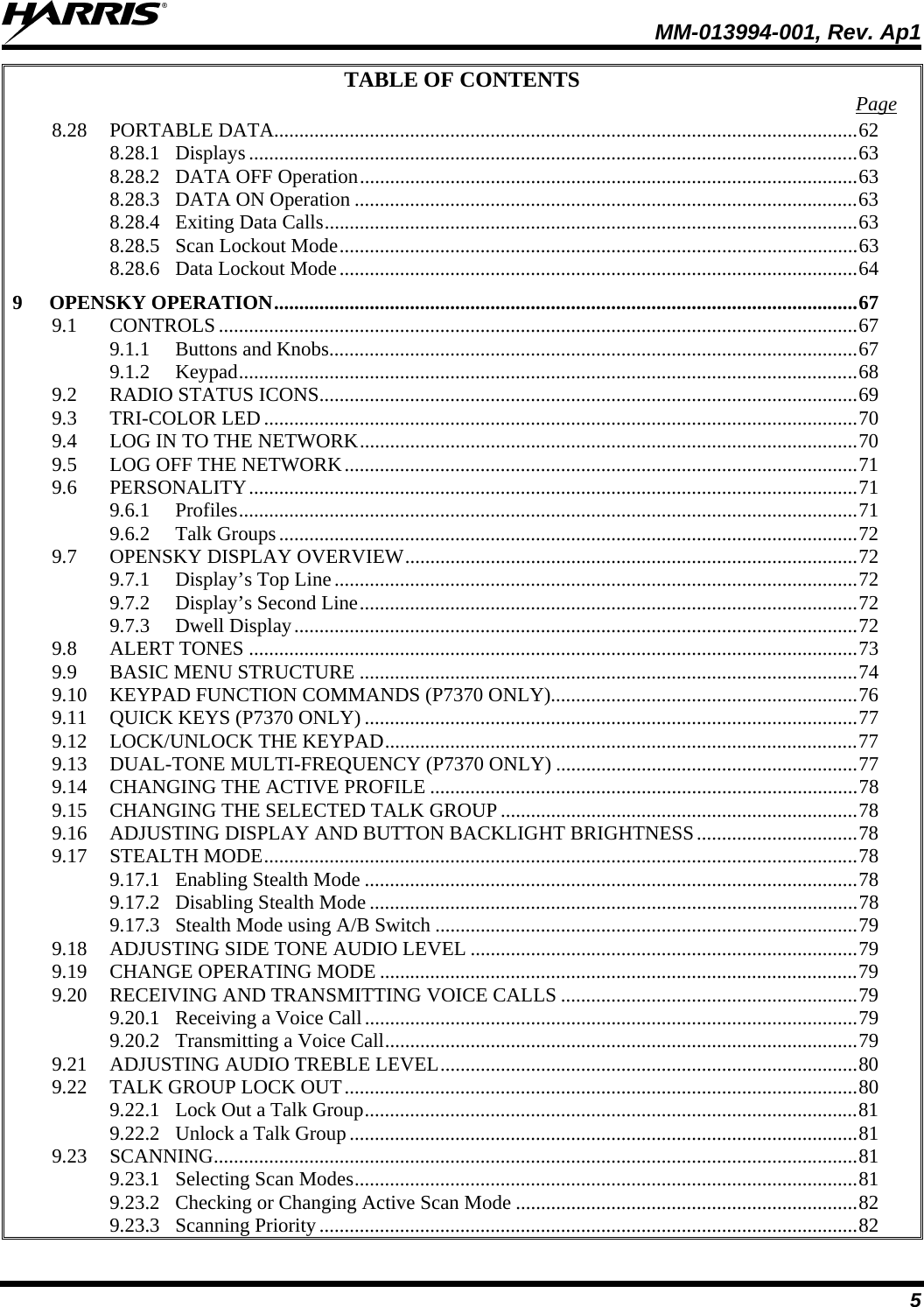  MM-013994-001, Rev. Ap1 5 TABLE OF CONTENTS  Page 8.28 PORTABLE DATA....................................................................................................................62 8.28.1 Displays .........................................................................................................................63 8.28.2 DATA OFF Operation...................................................................................................63 8.28.3 DATA ON Operation ....................................................................................................63 8.28.4 Exiting Data Calls..........................................................................................................63 8.28.5 Scan Lockout Mode.......................................................................................................63 8.28.6 Data Lockout Mode.......................................................................................................64 9 OPENSKY OPERATION....................................................................................................................67 9.1 CONTROLS...............................................................................................................................67 9.1.1 Buttons and Knobs.........................................................................................................67 9.1.2 Keypad...........................................................................................................................68 9.2 RADIO STATUS ICONS...........................................................................................................69 9.3 TRI-COLOR LED......................................................................................................................70 9.4 LOG IN TO THE NETWORK...................................................................................................70 9.5 LOG OFF THE NETWORK......................................................................................................71 9.6 PERSONALITY.........................................................................................................................71 9.6.1 Profiles...........................................................................................................................71 9.6.2 Talk Groups...................................................................................................................72 9.7 OPENSKY DISPLAY OVERVIEW..........................................................................................72 9.7.1 Display’s Top Line........................................................................................................72 9.7.2 Display’s Second Line...................................................................................................72 9.7.3 Dwell Display................................................................................................................72 9.8 ALERT TONES .........................................................................................................................73 9.9 BASIC MENU STRUCTURE ...................................................................................................74 9.10 KEYPAD FUNCTION COMMANDS (P7370 ONLY).............................................................76 9.11 QUICK KEYS (P7370 ONLY) ..................................................................................................77 9.12 LOCK/UNLOCK THE KEYPAD..............................................................................................77 9.13 DUAL-TONE MULTI-FREQUENCY (P7370 ONLY) ............................................................77 9.14 CHANGING THE ACTIVE PROFILE .....................................................................................78 9.15 CHANGING THE SELECTED TALK GROUP.......................................................................78 9.16 ADJUSTING DISPLAY AND BUTTON BACKLIGHT BRIGHTNESS................................78 9.17 STEALTH MODE......................................................................................................................78 9.17.1 Enabling Stealth Mode ..................................................................................................78 9.17.2 Disabling Stealth Mode .................................................................................................78 9.17.3 Stealth Mode using A/B Switch ....................................................................................79 9.18 ADJUSTING SIDE TONE AUDIO LEVEL .............................................................................79 9.19 CHANGE OPERATING MODE ...............................................................................................79 9.20 RECEIVING AND TRANSMITTING VOICE CALLS ...........................................................79 9.20.1 Receiving a Voice Call..................................................................................................79 9.20.2 Transmitting a Voice Call..............................................................................................79 9.21 ADJUSTING AUDIO TREBLE LEVEL...................................................................................80 9.22 TALK GROUP LOCK OUT......................................................................................................80 9.22.1 Lock Out a Talk Group..................................................................................................81 9.22.2 Unlock a Talk Group.....................................................................................................81 9.23 SCANNING................................................................................................................................81 9.23.1 Selecting Scan Modes....................................................................................................81 9.23.2 Checking or Changing Active Scan Mode ....................................................................82 9.23.3 Scanning Priority...........................................................................................................82 
