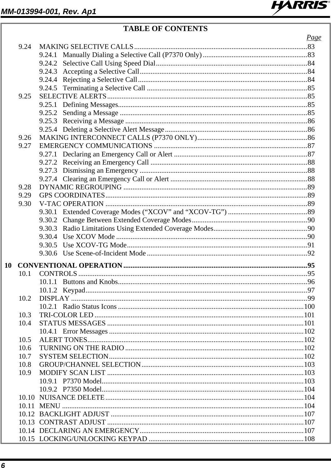 MM-013994-001, Rev. Ap1  6 TABLE OF CONTENTS  Page 9.24 MAKING SELECTIVE CALLS................................................................................................83 9.24.1 Manually Dialing a Selective Call (P7370 Only)..........................................................83 9.24.2 Selective Call Using Speed Dial....................................................................................84 9.24.3 Accepting a Selective Call.............................................................................................84 9.24.4 Rejecting a Selective Call..............................................................................................84 9.24.5 Terminating a Selective Call .........................................................................................85 9.25 SELECTIVE ALERTS...............................................................................................................85 9.25.1 Defining Messages.........................................................................................................85 9.25.2 Sending a Message ........................................................................................................85 9.25.3 Receiving a Message .....................................................................................................86 9.25.4 Deleting a Selective Alert Message...............................................................................86 9.26 MAKING INTERCONNECT CALLS (P7370 ONLY).............................................................86 9.27 EMERGENCY COMMUNICATIONS .....................................................................................87 9.27.1 Declaring an Emergency Call or Alert ..........................................................................87 9.27.2 Receiving an Emergency Call .......................................................................................88 9.27.3 Dismissing an Emergency .............................................................................................88 9.27.4 Clearing an Emergency Call or Alert ............................................................................88 9.28 DYNAMIC REGROUPING ......................................................................................................89 9.29 GPS COORDINATES................................................................................................................89 9.30 V-TAC OPERATION ................................................................................................................89 9.30.1 Extended Coverage Modes (“XCOV” and “XCOV-TG”) ............................................89 9.30.2 Change Between Extended Coverage Modes................................................................90 9.30.3 Radio Limitations Using Extended Coverage Modes....................................................90 9.30.4 Use XCOV Mode ..........................................................................................................90 9.30.5 Use XCOV-TG Mode....................................................................................................91 9.30.6 Use Scene-of-Incident Mode.........................................................................................92 10 CONVENTIONAL OPERATION......................................................................................................95 10.1 CONTROLS ...............................................................................................................................95 10.1.1 Buttons and Knobs.........................................................................................................96 10.1.2 Keypad...........................................................................................................................97 10.2 DISPLAY ...................................................................................................................................99 10.2.1 Radio Status Icons .......................................................................................................100 10.3 TRI-COLOR LED ....................................................................................................................101 10.4 STATUS MESSAGES .............................................................................................................101 10.4.1 Error Messages ............................................................................................................102 10.5 ALERT TONES........................................................................................................................102 10.6 TURNING ON THE RADIO ...................................................................................................102 10.7 SYSTEM SELECTION............................................................................................................102 10.8 GROUP/CHANNEL SELECTION..........................................................................................103 10.9 MODIFY SCAN LIST .............................................................................................................103 10.9.1 P7370 Model................................................................................................................103 10.9.2 P7350 Model................................................................................................................104 10.10 NUISANCE DELETE..............................................................................................................104 10.11 MENU ......................................................................................................................................104 10.12 BACKLIGHT ADJUST ...........................................................................................................107 10.13 CONTRAST ADJUST .............................................................................................................107 10.14 DECLARING AN EMERGENCY...........................................................................................107 10.15 LOCKING/UNLOCKING KEYPAD ......................................................................................108 