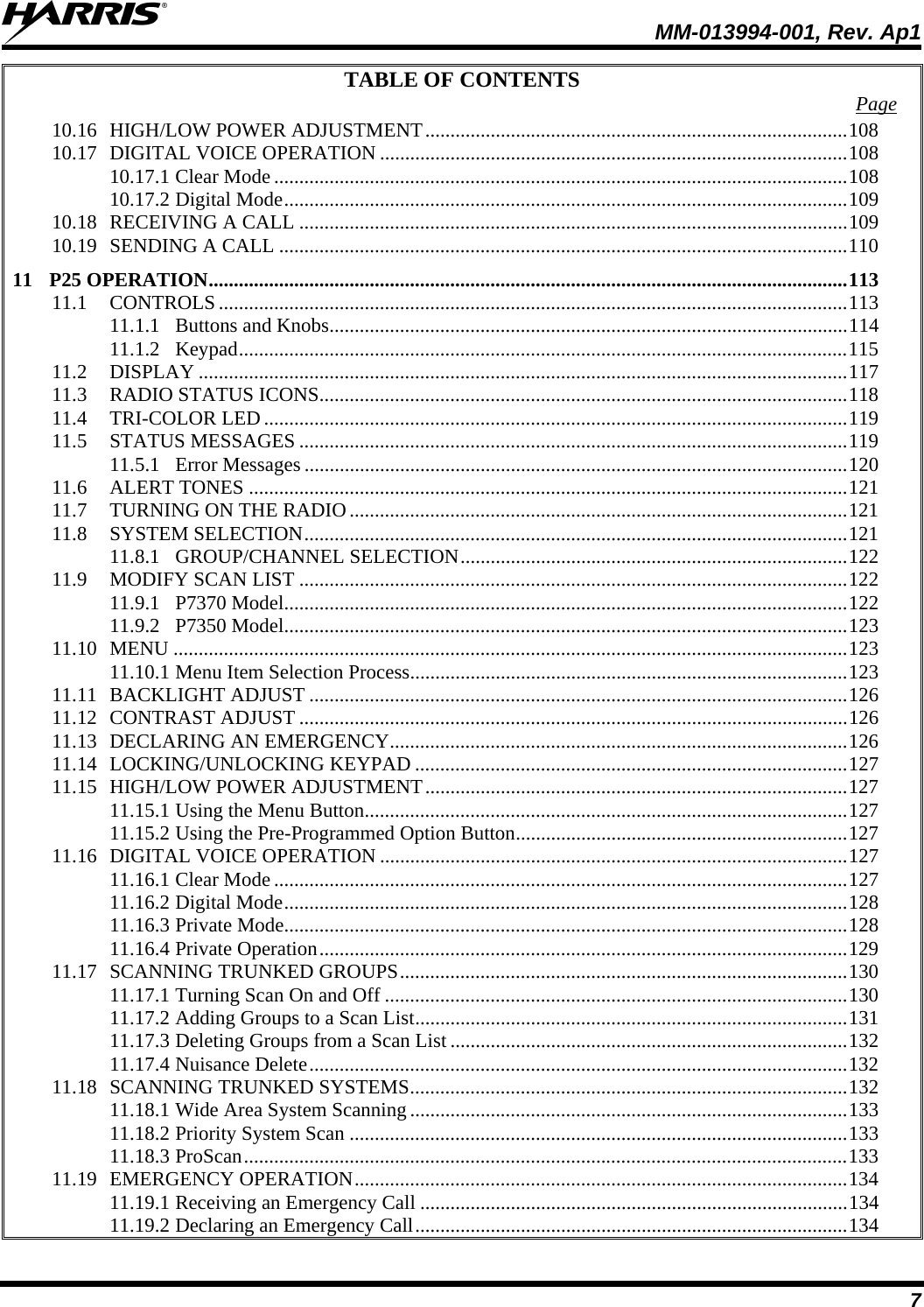  MM-013994-001, Rev. Ap1 7 TABLE OF CONTENTS  Page 10.16 HIGH/LOW POWER ADJUSTMENT....................................................................................108 10.17 DIGITAL VOICE OPERATION .............................................................................................108 10.17.1 Clear Mode ..................................................................................................................108 10.17.2 Digital Mode................................................................................................................109 10.18 RECEIVING A CALL .............................................................................................................109 10.19 SENDING A CALL .................................................................................................................110 11 P25 OPERATION...............................................................................................................................113 11.1 CONTROLS.............................................................................................................................113 11.1.1 Buttons and Knobs.......................................................................................................114 11.1.2 Keypad.........................................................................................................................115 11.2 DISPLAY .................................................................................................................................117 11.3 RADIO STATUS ICONS.........................................................................................................118 11.4 TRI-COLOR LED....................................................................................................................119 11.5 STATUS MESSAGES .............................................................................................................119 11.5.1 Error Messages ............................................................................................................120 11.6 ALERT TONES .......................................................................................................................121 11.7 TURNING ON THE RADIO...................................................................................................121 11.8 SYSTEM SELECTION............................................................................................................121 11.8.1 GROUP/CHANNEL SELECTION.............................................................................122 11.9 MODIFY SCAN LIST .............................................................................................................122 11.9.1 P7370 Model................................................................................................................122 11.9.2 P7350 Model................................................................................................................123 11.10 MENU ......................................................................................................................................123 11.10.1 Menu Item Selection Process.......................................................................................123 11.11 BACKLIGHT ADJUST ...........................................................................................................126 11.12 CONTRAST ADJUST .............................................................................................................126 11.13 DECLARING AN EMERGENCY...........................................................................................126 11.14 LOCKING/UNLOCKING KEYPAD ......................................................................................127 11.15 HIGH/LOW POWER ADJUSTMENT....................................................................................127 11.15.1 Using the Menu Button................................................................................................127 11.15.2 Using the Pre-Programmed Option Button..................................................................127 11.16 DIGITAL VOICE OPERATION .............................................................................................127 11.16.1 Clear Mode ..................................................................................................................127 11.16.2 Digital Mode................................................................................................................128 11.16.3 Private Mode................................................................................................................128 11.16.4 Private Operation.........................................................................................................129 11.17 SCANNING TRUNKED GROUPS.........................................................................................130 11.17.1 Turning Scan On and Off ............................................................................................130 11.17.2 Adding Groups to a Scan List......................................................................................131 11.17.3 Deleting Groups from a Scan List ...............................................................................132 11.17.4 Nuisance Delete...........................................................................................................132 11.18 SCANNING TRUNKED SYSTEMS.......................................................................................132 11.18.1 Wide Area System Scanning .......................................................................................133 11.18.2 Priority System Scan ...................................................................................................133 11.18.3 ProScan........................................................................................................................133 11.19 EMERGENCY OPERATION..................................................................................................134 11.19.1 Receiving an Emergency Call .....................................................................................134 11.19.2 Declaring an Emergency Call......................................................................................134 