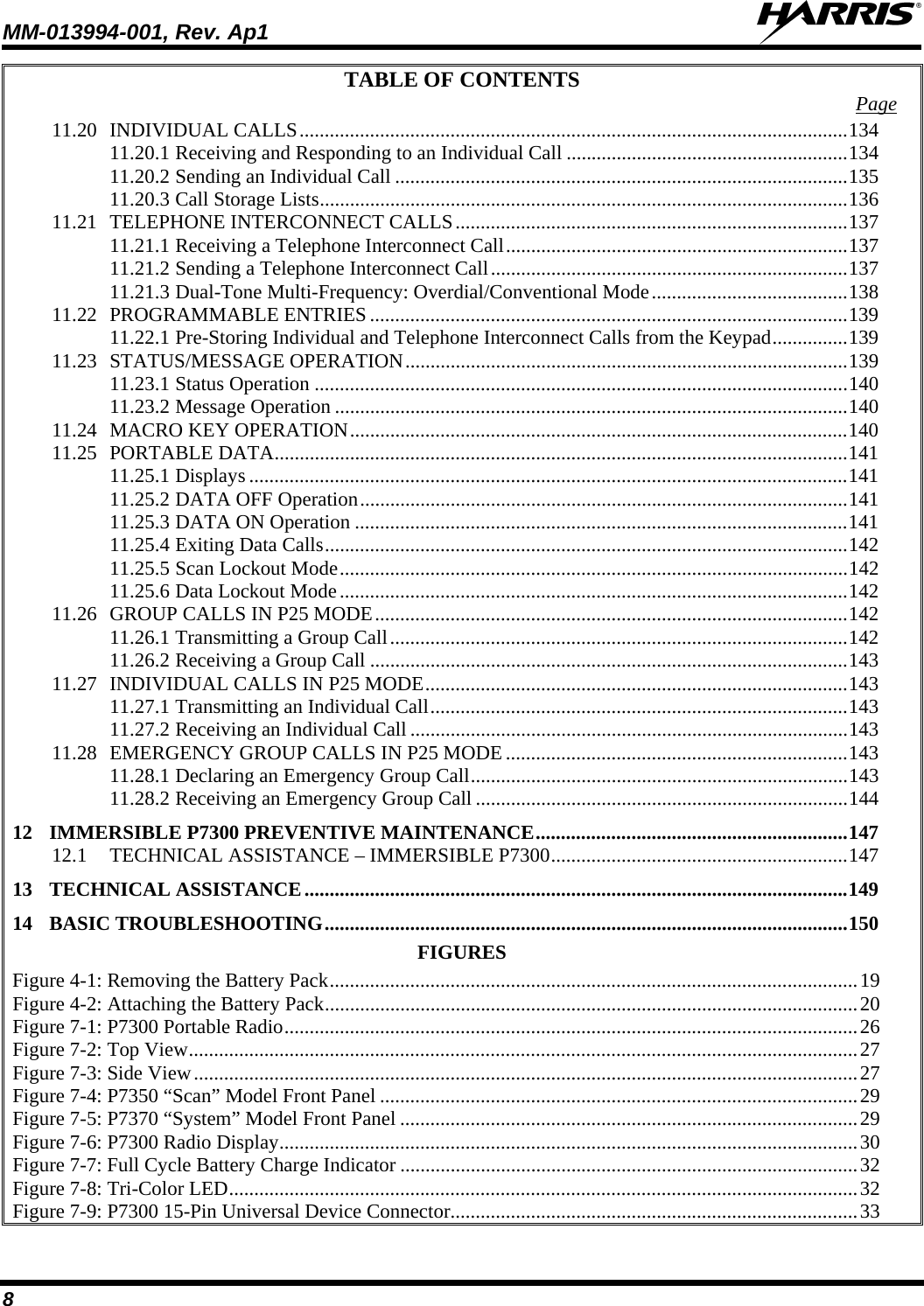 MM-013994-001, Rev. Ap1  8 TABLE OF CONTENTS  Page 11.20 INDIVIDUAL CALLS.............................................................................................................134 11.20.1 Receiving and Responding to an Individual Call ........................................................134 11.20.2 Sending an Individual Call ..........................................................................................135 11.20.3 Call Storage Lists.........................................................................................................136 11.21 TELEPHONE INTERCONNECT CALLS..............................................................................137 11.21.1 Receiving a Telephone Interconnect Call....................................................................137 11.21.2 Sending a Telephone Interconnect Call.......................................................................137 11.21.3 Dual-Tone Multi-Frequency: Overdial/Conventional Mode.......................................138 11.22 PROGRAMMABLE ENTRIES...............................................................................................139 11.22.1 Pre-Storing Individual and Telephone Interconnect Calls from the Keypad...............139 11.23 STATUS/MESSAGE OPERATION........................................................................................139 11.23.1 Status Operation ..........................................................................................................140 11.23.2 Message Operation ......................................................................................................140 11.24 MACRO KEY OPERATION...................................................................................................140 11.25 PORTABLE DATA..................................................................................................................141 11.25.1 Displays .......................................................................................................................141 11.25.2 DATA OFF Operation.................................................................................................141 11.25.3 DATA ON Operation ..................................................................................................141 11.25.4 Exiting Data Calls........................................................................................................142 11.25.5 Scan Lockout Mode.....................................................................................................142 11.25.6 Data Lockout Mode.....................................................................................................142 11.26 GROUP CALLS IN P25 MODE..............................................................................................142 11.26.1 Transmitting a Group Call...........................................................................................142 11.26.2 Receiving a Group Call ...............................................................................................143 11.27 INDIVIDUAL CALLS IN P25 MODE....................................................................................143 11.27.1 Transmitting an Individual Call...................................................................................143 11.27.2 Receiving an Individual Call .......................................................................................143 11.28 EMERGENCY GROUP CALLS IN P25 MODE....................................................................143 11.28.1 Declaring an Emergency Group Call...........................................................................143 11.28.2 Receiving an Emergency Group Call ..........................................................................144 12 IMMERSIBLE P7300 PREVENTIVE MAINTENANCE..............................................................147 12.1 TECHNICAL ASSISTANCE – IMMERSIBLE P7300...........................................................147 13 TECHNICAL ASSISTANCE............................................................................................................149 14 BASIC TROUBLESHOOTING........................................................................................................150 FIGURES Figure 4-1: Removing the Battery Pack.........................................................................................................19 Figure 4-2: Attaching the Battery Pack..........................................................................................................20 Figure 7-1: P7300 Portable Radio..................................................................................................................26 Figure 7-2: Top View.....................................................................................................................................27 Figure 7-3: Side View....................................................................................................................................27 Figure 7-4: P7350 “Scan” Model Front Panel ...............................................................................................29 Figure 7-5: P7370 “System” Model Front Panel ...........................................................................................29 Figure 7-6: P7300 Radio Display...................................................................................................................30 Figure 7-7: Full Cycle Battery Charge Indicator ...........................................................................................32 Figure 7-8: Tri-Color LED.............................................................................................................................32 Figure 7-9: P7300 15-Pin Universal Device Connector.................................................................................33 