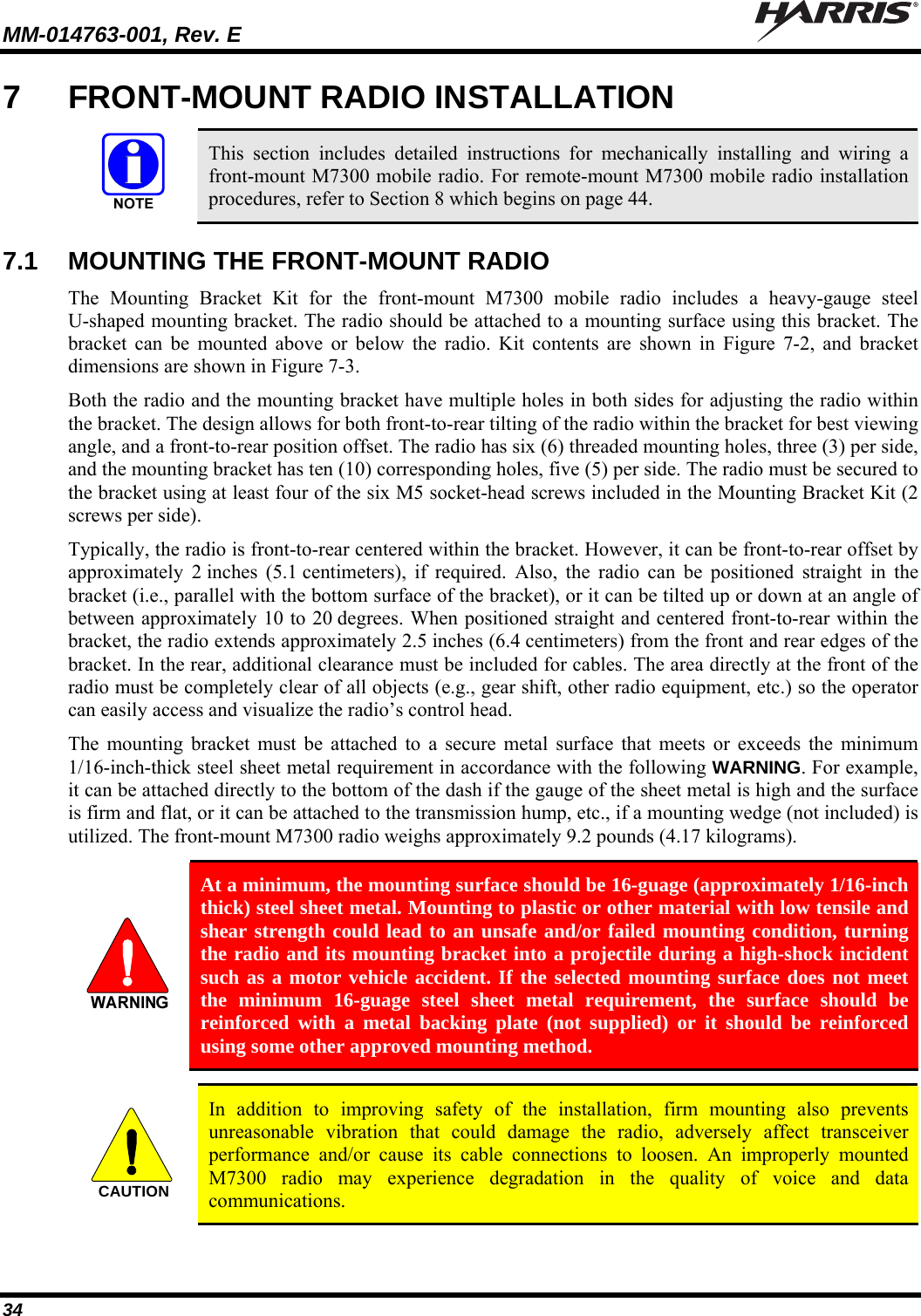 MM-014763-001, Rev. E   34 7  FRONT-MOUNT RADIO INSTALLATION   This section includes detailed instructions for mechanically installing and wiring a front-mount M7300 mobile radio. For remote-mount M7300 mobile radio installation procedures, refer to Section 8 which begins on page 44.  7.1  MOUNTING THE FRONT-MOUNT RADIO The Mounting Bracket Kit for the front-mount M7300 mobile radio includes a heavy-gauge steel U-shaped mounting bracket. The radio should be attached to a mounting surface using this bracket. The bracket can be mounted above or below the radio. Kit contents are shown in Figure 7-2, and bracket dimensions are shown in Figure 7-3. Both the radio and the mounting bracket have multiple holes in both sides for adjusting the radio within the bracket. The design allows for both front-to-rear tilting of the radio within the bracket for best viewing angle, and a front-to-rear position offset. The radio has six (6) threaded mounting holes, three (3) per side, and the mounting bracket has ten (10) corresponding holes, five (5) per side. The radio must be secured to the bracket using at least four of the six M5 socket-head screws included in the Mounting Bracket Kit (2 screws per side). Typically, the radio is front-to-rear centered within the bracket. However, it can be front-to-rear offset by approximately 2 inches (5.1 centimeters), if required. Also, the radio can be positioned straight in the bracket (i.e., parallel with the bottom surface of the bracket), or it can be tilted up or down at an angle of between approximately 10 to 20 degrees. When positioned straight and centered front-to-rear within the bracket, the radio extends approximately 2.5 inches (6.4 centimeters) from the front and rear edges of the bracket. In the rear, additional clearance must be included for cables. The area directly at the front of the radio must be completely clear of all objects (e.g., gear shift, other radio equipment, etc.) so the operator can easily access and visualize the radio’s control head. The mounting bracket must be attached to a secure metal surface that meets or exceeds the minimum 1/16-inch-thick steel sheet metal requirement in accordance with the following WARNING. For example, it can be attached directly to the bottom of the dash if the gauge of the sheet metal is high and the surface is firm and flat, or it can be attached to the transmission hump, etc., if a mounting wedge (not included) is utilized. The front-mount M7300 radio weighs approximately 9.2 pounds (4.17 kilograms).   At a minimum, the mounting surface should be 16-guage (approximately 1/16-inch thick) steel sheet metal. Mounting to plastic or other material with low tensile and shear strength could lead to an unsafe and/or failed mounting condition, turning the radio and its mounting bracket into a projectile during a high-shock incident such as a motor vehicle accident. If the selected mounting surface does not meet the minimum 16-guage steel sheet metal requirement, the surface should be reinforced with a metal backing plate (not supplied) or it should be reinforced using some other approved mounting method.  CAUTION  In addition to improving safety of the installation, firm mounting also prevents unreasonable vibration that could damage the radio, adversely affect transceiver performance and/or cause its cable connections to loosen. An improperly mounted M7300 radio may experience degradation in the quality of voice and data communications.  