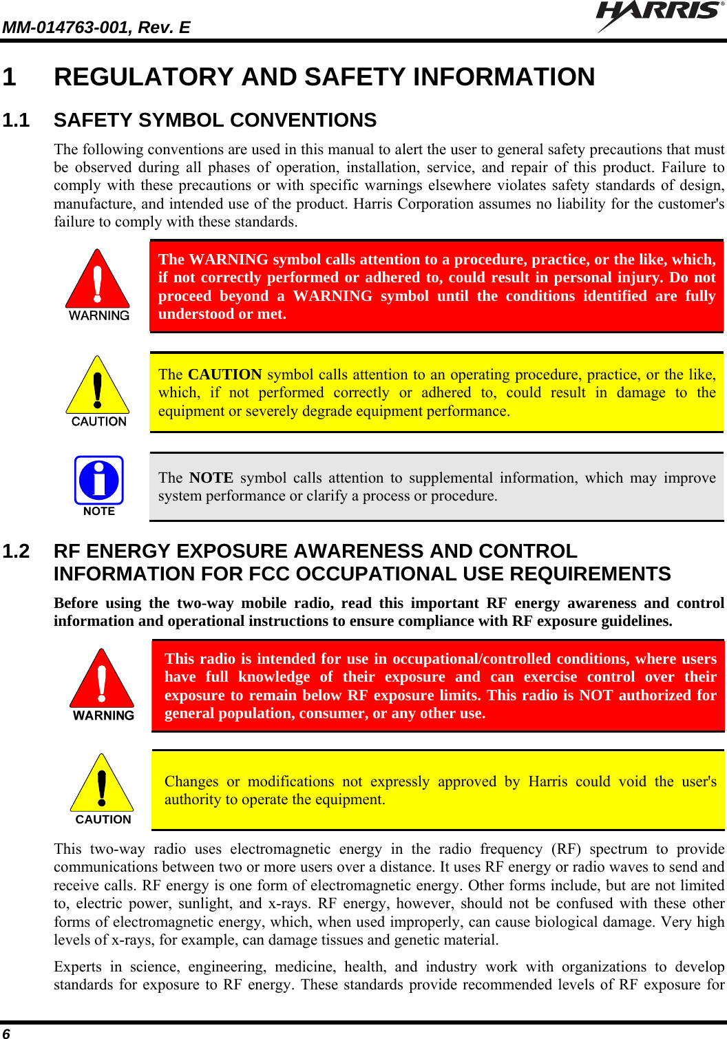 MM-014763-001, Rev. E   6 1  REGULATORY AND SAFETY INFORMATION 1.1  SAFETY SYMBOL CONVENTIONS The following conventions are used in this manual to alert the user to general safety precautions that must be observed during all phases of operation, installation, service, and repair of this product. Failure to comply with these precautions or with specific warnings elsewhere violates safety standards of design, manufacture, and intended use of the product. Harris Corporation assumes no liability for the customer&apos;s failure to comply with these standards.  The WARNING symbol calls attention to a procedure, practice, or the like, which, if not correctly performed or adhered to, could result in personal injury. Do not proceed beyond a WARNING symbol until the conditions identified are fully understood or met.   CAUTION  The CAUTION symbol calls attention to an operating procedure, practice, or the like, which, if not performed correctly or adhered to, could result in damage to the equipment or severely degrade equipment performance.    The  NOTE symbol calls attention to supplemental information, which may improve system performance or clarify a process or procedure. 1.2  RF ENERGY EXPOSURE AWARENESS AND CONTROL INFORMATION FOR FCC OCCUPATIONAL USE REQUIREMENTS Before using the two-way mobile radio, read this important RF energy awareness and control information and operational instructions to ensure compliance with RF exposure guidelines.  This radio is intended for use in occupational/controlled conditions, where users have full knowledge of their exposure and can exercise control over their exposure to remain below RF exposure limits. This radio is NOT authorized for general population, consumer, or any other use.  CAUTION  Changes or modifications not expressly approved by Harris could void the user&apos;s authority to operate the equipment. This two-way radio uses electromagnetic energy in the radio frequency (RF) spectrum to provide communications between two or more users over a distance. It uses RF energy or radio waves to send and receive calls. RF energy is one form of electromagnetic energy. Other forms include, but are not limited to, electric power, sunlight, and x-rays. RF energy, however, should not be confused with these other forms of electromagnetic energy, which, when used improperly, can cause biological damage. Very high levels of x-rays, for example, can damage tissues and genetic material. Experts in science, engineering, medicine, health, and industry work with organizations to develop standards for exposure to RF energy. These standards provide recommended levels of RF exposure for 