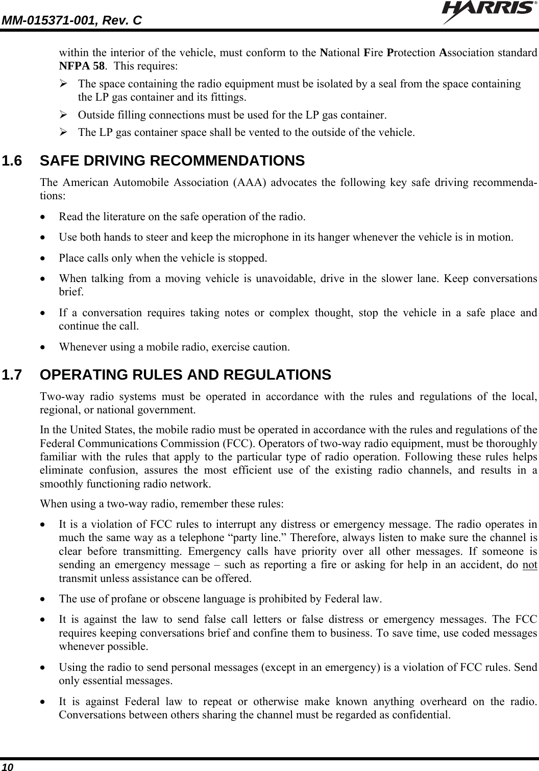 MM-015371-001, Rev. C   10 within the interior of the vehicle, must conform to the National Fire Protection Association standard NFPA 58.  This requires:  The space containing the radio equipment must be isolated by a seal from the space containing the LP gas container and its fittings.  Outside filling connections must be used for the LP gas container.  The LP gas container space shall be vented to the outside of the vehicle. 1.6  SAFE DRIVING RECOMMENDATIONS The American Automobile Association (AAA) advocates the following key safe driving recommenda-tions:  Read the literature on the safe operation of the radio.  Use both hands to steer and keep the microphone in its hanger whenever the vehicle is in motion.  Place calls only when the vehicle is stopped.  When talking from a moving vehicle is unavoidable, drive in the slower lane. Keep conversations brief.  If a conversation requires taking notes or complex thought, stop the vehicle in a safe place and continue the call.  Whenever using a mobile radio, exercise caution. 1.7  OPERATING RULES AND REGULATIONS Two-way radio systems must be operated in accordance with the rules and regulations of the local, regional, or national government. In the United States, the mobile radio must be operated in accordance with the rules and regulations of the Federal Communications Commission (FCC). Operators of two-way radio equipment, must be thoroughly familiar with the rules that apply to the particular type of radio operation. Following these rules helps eliminate confusion, assures the most efficient use of the existing radio channels, and results in a smoothly functioning radio network. When using a two-way radio, remember these rules:  It is a violation of FCC rules to interrupt any distress or emergency message. The radio operates in much the same way as a telephone “party line.” Therefore, always listen to make sure the channel is clear before transmitting. Emergency calls have priority over all other messages. If someone is sending an emergency message – such as reporting a fire or asking for help in an accident, do not transmit unless assistance can be offered.  The use of profane or obscene language is prohibited by Federal law.  It is against the law to send false call letters or false distress or emergency messages. The FCC requires keeping conversations brief and confine them to business. To save time, use coded messages whenever possible.  Using the radio to send personal messages (except in an emergency) is a violation of FCC rules. Send only essential messages.  It is against Federal law to repeat or otherwise make known anything overheard on the radio. Conversations between others sharing the channel must be regarded as confidential. 