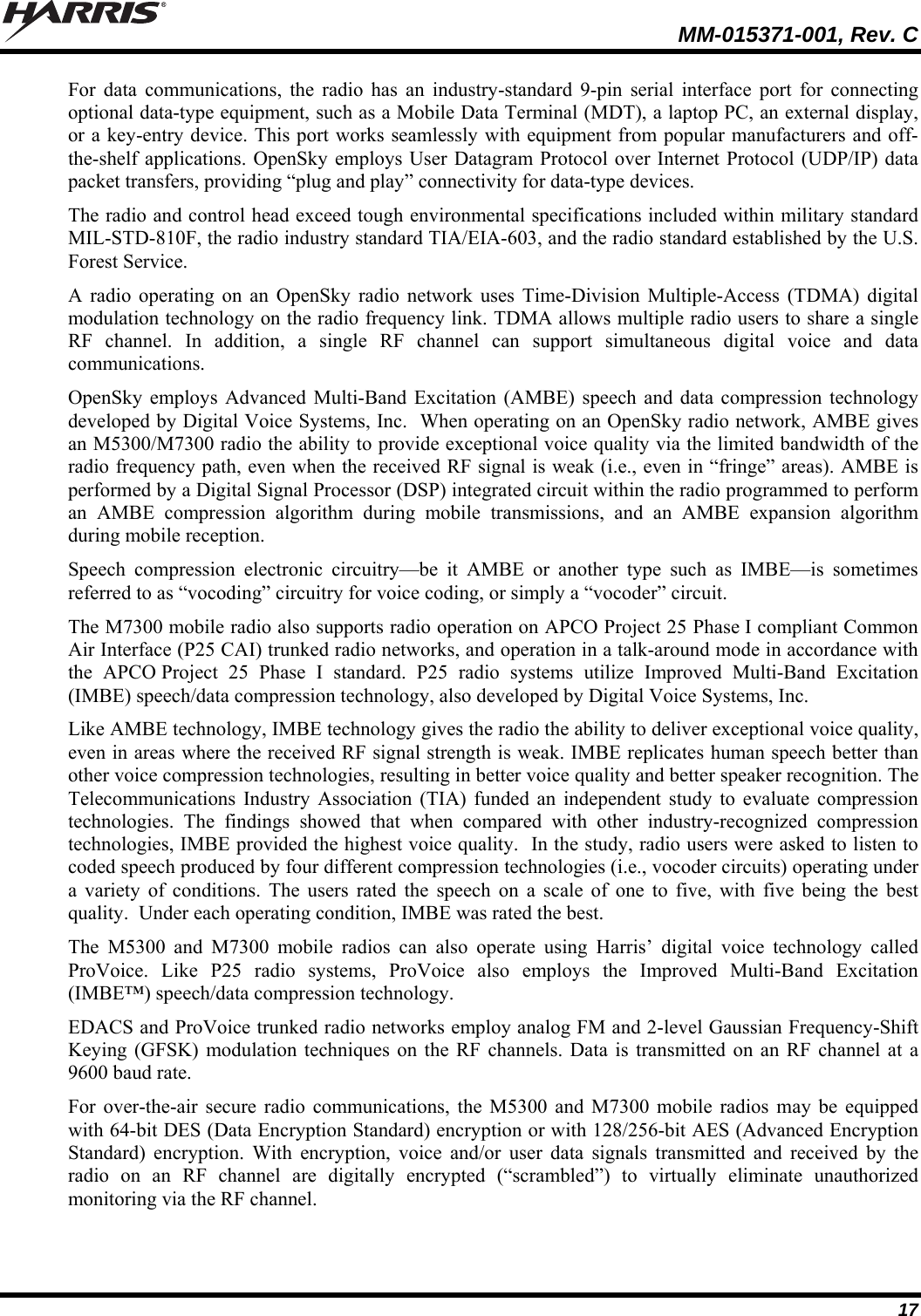   MM-015371-001, Rev. C 17 For data communications, the radio has an industry-standard 9-pin serial interface port for connecting optional data-type equipment, such as a Mobile Data Terminal (MDT), a laptop PC, an external display, or a key-entry device. This port works seamlessly with equipment from popular manufacturers and off-the-shelf applications. OpenSky employs User Datagram Protocol over Internet Protocol (UDP/IP) data packet transfers, providing “plug and play” connectivity for data-type devices. The radio and control head exceed tough environmental specifications included within military standard MIL-STD-810F, the radio industry standard TIA/EIA-603, and the radio standard established by the U.S. Forest Service. A radio operating on an OpenSky radio network uses Time-Division Multiple-Access (TDMA) digital modulation technology on the radio frequency link. TDMA allows multiple radio users to share a single RF channel. In addition, a single RF channel can support simultaneous digital voice and data communications. OpenSky employs Advanced Multi-Band Excitation (AMBE) speech and data compression technology developed by Digital Voice Systems, Inc.  When operating on an OpenSky radio network, AMBE gives an M5300/M7300 radio the ability to provide exceptional voice quality via the limited bandwidth of the radio frequency path, even when the received RF signal is weak (i.e., even in “fringe” areas). AMBE is performed by a Digital Signal Processor (DSP) integrated circuit within the radio programmed to perform an AMBE compression algorithm during mobile transmissions, and an AMBE expansion algorithm during mobile reception. Speech compression electronic circuitry—be it AMBE or another type such as IMBE—is sometimes referred to as “vocoding” circuitry for voice coding, or simply a “vocoder” circuit. The M7300 mobile radio also supports radio operation on APCO Project 25 Phase I compliant Common Air Interface (P25 CAI) trunked radio networks, and operation in a talk-around mode in accordance with the APCO Project 25 Phase I standard. P25 radio systems utilize Improved Multi-Band Excitation (IMBE) speech/data compression technology, also developed by Digital Voice Systems, Inc. Like AMBE technology, IMBE technology gives the radio the ability to deliver exceptional voice quality, even in areas where the received RF signal strength is weak. IMBE replicates human speech better than other voice compression technologies, resulting in better voice quality and better speaker recognition. The Telecommunications Industry Association (TIA) funded an independent study to evaluate compression technologies. The findings showed that when compared with other industry-recognized compression technologies, IMBE provided the highest voice quality.  In the study, radio users were asked to listen to coded speech produced by four different compression technologies (i.e., vocoder circuits) operating under a variety of conditions. The users rated the speech on a scale of one to five, with five being the best quality.  Under each operating condition, IMBE was rated the best. The M5300 and M7300 mobile radios can also operate using Harris’ digital voice technology called ProVoice. Like P25 radio systems, ProVoice also employs the Improved Multi-Band Excitation (IMBE™) speech/data compression technology. EDACS and ProVoice trunked radio networks employ analog FM and 2-level Gaussian Frequency-Shift Keying (GFSK) modulation techniques on the RF channels. Data is transmitted on an RF channel at a 9600 baud rate. For over-the-air secure radio communications, the M5300 and M7300 mobile radios may be equipped with 64-bit DES (Data Encryption Standard) encryption or with 128/256-bit AES (Advanced Encryption Standard) encryption. With encryption, voice and/or user data signals transmitted and received by the radio on an RF channel are digitally encrypted (“scrambled”) to virtually eliminate unauthorized monitoring via the RF channel.  