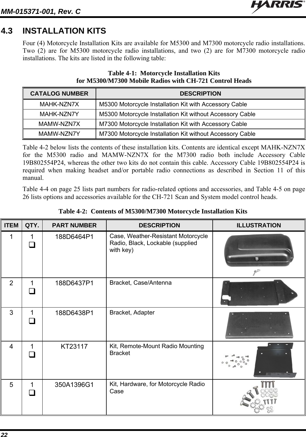 MM-015371-001, Rev. C   22 4.3  INSTALLATION KITS Four (4) Motorcycle Installation Kits are available for M5300 and M7300 motorcycle radio installations. Two (2) are for M5300 motorcycle radio installations, and two (2) are for M7300 motorcycle radio installations. The kits are listed in the following table: Table 4-1:  Motorcycle Installation Kits for M5300/M7300 Mobile Radios with CH-721 Control Heads CATALOG NUMBER  DESCRIPTION MAHK-NZN7X  M5300 Motorcycle Installation Kit with Accessory Cable MAHK-NZN7Y  M5300 Motorcycle Installation Kit without Accessory Cable MAMW-NZN7X  M7300 Motorcycle Installation Kit with Accessory Cable MAMW-NZN7Y  M7300 Motorcycle Installation Kit without Accessory Cable Table 4-2 below lists the contents of these installation kits. Contents are identical except MAHK-NZN7X for the M5300 radio and MAMW-NZN7X for the M7300 radio both include Accessory Cable 19B802554P24, whereas the other two kits do not contain this cable. Accessory Cable 19B802554P24 is required when making headset and/or portable radio connections as described in Section 11 of this manual. Table 4-4 on page 25 lists part numbers for radio-related options and accessories, and Table 4-5 on page 26 lists options and accessories available for the CH-721 Scan and System model control heads.  Table 4-2:  Contents of M5300/M7300 Motorcycle Installation Kits ITEM  QTY.  PART NUMBER  DESCRIPTION  ILLUSTRATION 1 1  188D6464P1  Case, Weather-Resistant Motorcycle Radio, Black, Lockable (supplied with key)  2 1  188D6437P1  Bracket, Case/Antenna  3 1  188D6438P1  Bracket, Adapter  4 1  KT23117  Kit, Remote-Mount Radio Mounting Bracket  5 1  350A1396G1  Kit, Hardware, for Motorcycle Radio Case  