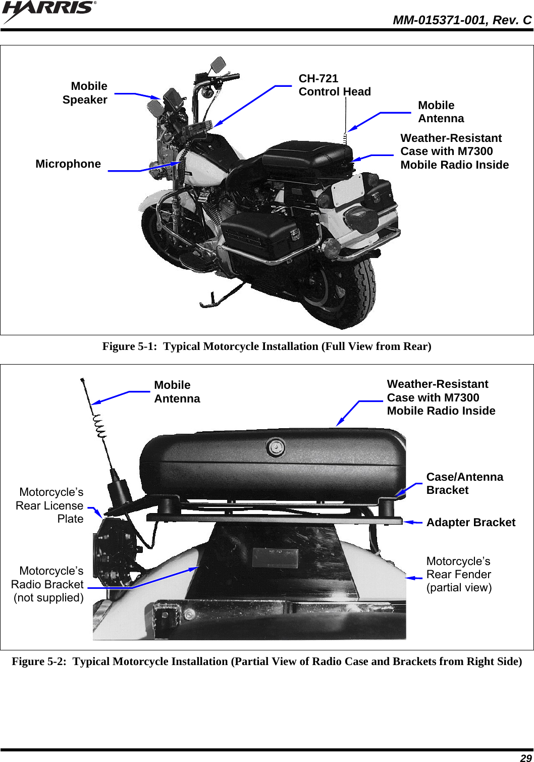   MM-015371-001, Rev. C 29  Figure 5-1:  Typical Motorcycle Installation (Full View from Rear)   Figure 5-2:  Typical Motorcycle Installation (Partial View of Radio Case and Brackets from Right Side)  Mobile Antenna CH-721 Control HeadMobile SpeakerWeather-Resistant Case with M7300 Mobile Radio Inside MicrophoneMobile Antenna Weather-Resistant Case with M7300 Mobile Radio Inside Motorcycle’s Rear License PlateMotorcycle’s Rear Fender (partial view) Adapter Bracket Case/Antenna Bracket Motorcycle’s Radio Bracket (not supplied)