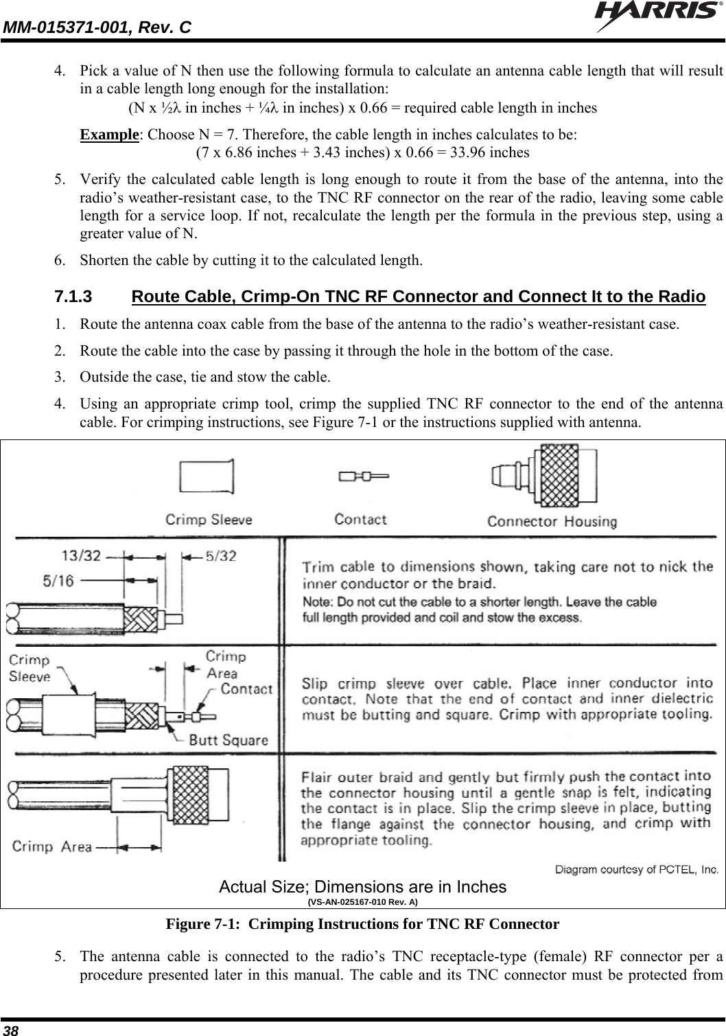 MM-015371-001, Rev. C   38 4. Pick a value of N then use the following formula to calculate an antenna cable length that will result in a cable length long enough for the installation: (N x ½ in inches + ¼ in inches) x 0.66 = required cable length in inches Example: Choose N = 7. Therefore, the cable length in inches calculates to be: (7 x 6.86 inches + 3.43 inches) x 0.66 = 33.96 inches 5. Verify the calculated cable length is long enough to route it from the base of the antenna, into the radio’s weather-resistant case, to the TNC RF connector on the rear of the radio, leaving some cable length for a service loop. If not, recalculate the length per the formula in the previous step, using a greater value of N. 6. Shorten the cable by cutting it to the calculated length. 7.1.3  Route Cable, Crimp-On TNC RF Connector and Connect It to the Radio 1. Route the antenna coax cable from the base of the antenna to the radio’s weather-resistant case. 2. Route the cable into the case by passing it through the hole in the bottom of the case. 3. Outside the case, tie and stow the cable. 4. Using an appropriate crimp tool, crimp the supplied TNC RF connector to the end of the antenna cable. For crimping instructions, see Figure 7-1 or the instructions supplied with antenna.  Actual Size; Dimensions are in Inches (VS-AN-025167-010 Rev. A) Figure 7-1:  Crimping Instructions for TNC RF Connector 5. The antenna cable is connected to the radio’s TNC receptacle-type (female) RF connector per a procedure presented later in this manual. The cable and its TNC connector must be protected from 
