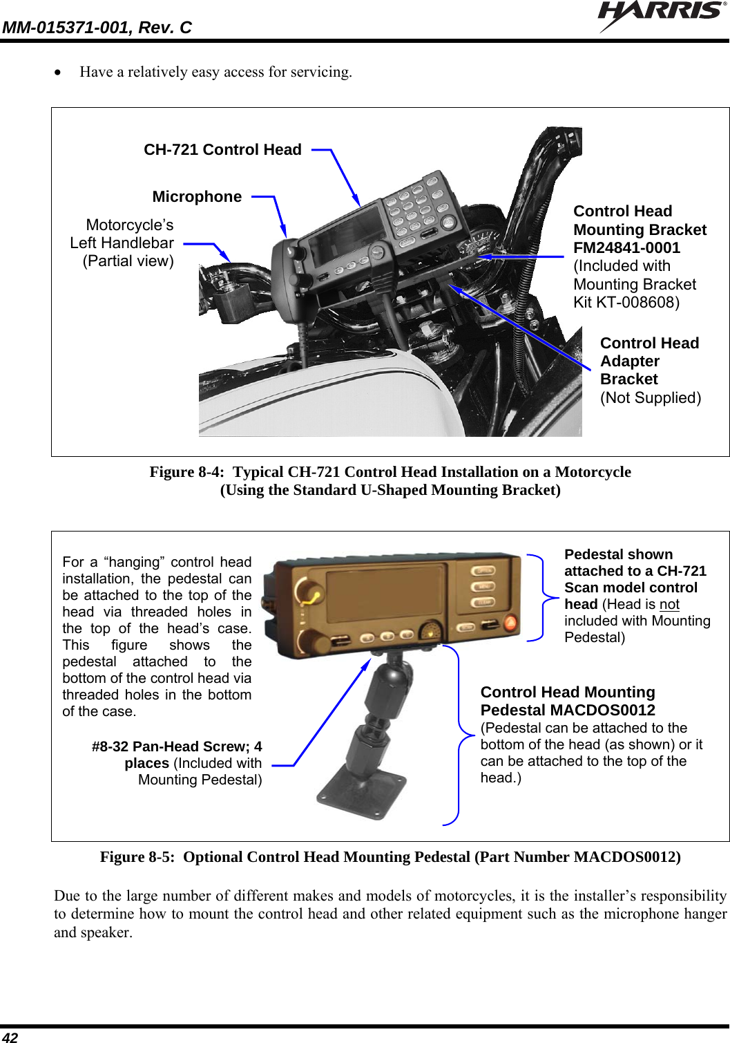 MM-015371-001, Rev. C   42  Have a relatively easy access for servicing.    Figure 8-4:  Typical CH-721 Control Head Installation on a Motorcycle (Using the Standard U-Shaped Mounting Bracket)    Figure 8-5:  Optional Control Head Mounting Pedestal (Part Number MACDOS0012)  Due to the large number of different makes and models of motorcycles, it is the installer’s responsibility to determine how to mount the control head and other related equipment such as the microphone hanger and speaker. CH-721 Control HeadMicrophoneMotorcycle’s Left Handlebar(Partial view)Control Head Adapter Bracket (Not Supplied) Control Head Mounting Bracket FM24841-0001 (Included with Mounting Bracket Kit KT-008608) Control Head Mounting Pedestal MACDOS0012 (Pedestal can be attached to the bottom of the head (as shown) or it can be attached to the top of the head.) Pedestal shown attached to a CH-721 Scan model control head (Head is not included with Mounting Pedestal) #8-32 Pan-Head Screw; 4places (Included withMounting Pedestal)For a “hanging” control headinstallation, the pedestal canbe attached to the top of thehead via threaded holes inthe top of the head’s case.This figure shows thepedestal attached to thebottom of the control head viathreaded holes in the bottomof the case. 