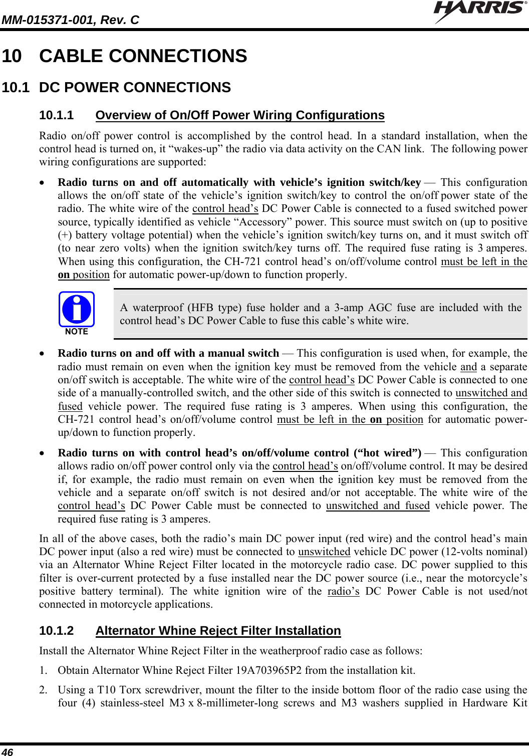 MM-015371-001, Rev. C   46 10  CABLE CONNECTIONS 10.1  DC POWER CONNECTIONS 10.1.1  Overview of On/Off Power Wiring Configurations Radio on/off power control is accomplished by the control head. In a standard installation, when the control head is turned on, it “wakes-up” the radio via data activity on the CAN link.  The following power wiring configurations are supported:  Radio turns on and off automatically with vehicle’s ignition switch/key — This configuration allows the on/off state of the vehicle’s ignition switch/key to control the on/off power state of the radio. The white wire of the control head’s DC Power Cable is connected to a fused switched power source, typically identified as vehicle “Accessory” power. This source must switch on (up to positive (+) battery voltage potential) when the vehicle’s ignition switch/key turns on, and it must switch off (to near zero volts) when the ignition switch/key turns off. The required fuse rating is 3 amperes. When using this configuration, the CH-721 control head’s on/off/volume control must be left in the on position for automatic power-up/down to function properly.   A waterproof (HFB type) fuse holder and a 3-amp AGC fuse are included with the control head’s DC Power Cable to fuse this cable’s white wire.  Radio turns on and off with a manual switch — This configuration is used when, for example, the radio must remain on even when the ignition key must be removed from the vehicle and a separate on/off switch is acceptable. The white wire of the control head’s DC Power Cable is connected to one side of a manually-controlled switch, and the other side of this switch is connected to unswitched and fused vehicle power. The required fuse rating is 3 amperes. When using this configuration, the CH-721 control head’s on/off/volume control must be left in the on position for automatic power-up/down to function properly.  Radio turns on with control head’s on/off/volume control (“hot wired”) — This configuration allows radio on/off power control only via the control head’s on/off/volume control. It may be desired if, for example, the radio must remain on even when the ignition key must be removed from the vehicle and a separate on/off switch is not desired and/or not acceptable. The white wire of the control head’s DC Power Cable must be connected to unswitched and fused vehicle power. The required fuse rating is 3 amperes. In all of the above cases, both the radio’s main DC power input (red wire) and the control head’s main DC power input (also a red wire) must be connected to unswitched vehicle DC power (12-volts nominal) via an Alternator Whine Reject Filter located in the motorcycle radio case. DC power supplied to this filter is over-current protected by a fuse installed near the DC power source (i.e., near the motorcycle’s positive battery terminal). The white ignition wire of the radio’s DC Power Cable is not used/not connected in motorcycle applications. 10.1.2  Alternator Whine Reject Filter Installation Install the Alternator Whine Reject Filter in the weatherproof radio case as follows: 1. Obtain Alternator Whine Reject Filter 19A703965P2 from the installation kit. 2. Using a T10 Torx screwdriver, mount the filter to the inside bottom floor of the radio case using the four (4) stainless-steel M3 x 8-millimeter-long screws and M3 washers supplied in Hardware Kit 