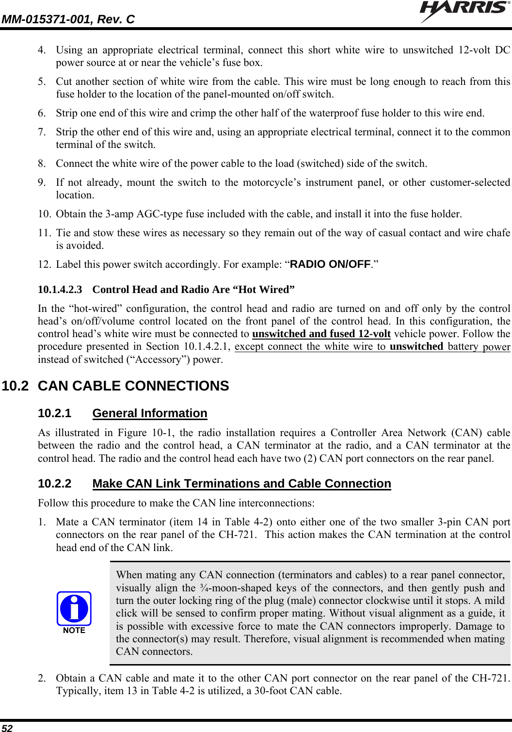 MM-015371-001, Rev. C   52 4. Using an appropriate electrical terminal, connect this short white wire to unswitched 12-volt DC power source at or near the vehicle’s fuse box. 5. Cut another section of white wire from the cable. This wire must be long enough to reach from this fuse holder to the location of the panel-mounted on/off switch. 6. Strip one end of this wire and crimp the other half of the waterproof fuse holder to this wire end. 7. Strip the other end of this wire and, using an appropriate electrical terminal, connect it to the common terminal of the switch. 8. Connect the white wire of the power cable to the load (switched) side of the switch. 9. If not already, mount the switch to the motorcycle’s instrument panel, or other customer-selected location. 10. Obtain the 3-amp AGC-type fuse included with the cable, and install it into the fuse holder. 11. Tie and stow these wires as necessary so they remain out of the way of casual contact and wire chafe is avoided. 12. Label this power switch accordingly. For example: “RADIO ON/OFF.” 10.1.4.2.3 Control Head and Radio Are “Hot Wired” In the “hot-wired” configuration, the control head and radio are turned on and off only by the control head’s on/off/volume control located on the front panel of the control head. In this configuration, the control head’s white wire must be connected to unswitched and fused 12-volt vehicle power. Follow the procedure presented in Section 10.1.4.2.1, except connect the white wire to unswitched battery power instead of switched (“Accessory”) power. 10.2  CAN CABLE CONNECTIONS 10.2.1  General Information As illustrated in Figure 10-1, the radio installation requires a Controller Area Network (CAN) cable between the radio and the control head, a CAN terminator at the radio, and a CAN terminator at the control head. The radio and the control head each have two (2) CAN port connectors on the rear panel. 10.2.2  Make CAN Link Terminations and Cable Connection Follow this procedure to make the CAN line interconnections: 1. Mate a CAN terminator (item 14 in Table 4-2) onto either one of the two smaller 3-pin CAN port connectors on the rear panel of the CH-721.  This action makes the CAN termination at the control head end of the CAN link.   When mating any CAN connection (terminators and cables) to a rear panel connector, visually align the ¾-moon-shaped keys of the connectors, and then gently push and turn the outer locking ring of the plug (male) connector clockwise until it stops. A mild click will be sensed to confirm proper mating. Without visual alignment as a guide, it is possible with excessive force to mate the CAN connectors improperly. Damage to the connector(s) may result. Therefore, visual alignment is recommended when mating CAN connectors. 2. Obtain a CAN cable and mate it to the other CAN port connector on the rear panel of the CH-721. Typically, item 13 in Table 4-2 is utilized, a 30-foot CAN cable. 