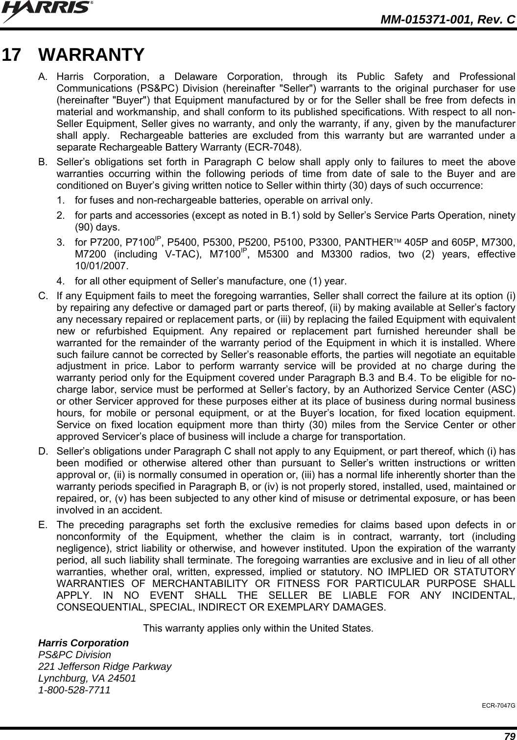   MM-015371-001, Rev. C 79 17  WARRANTY A. Harris Corporation, a Delaware Corporation, through its Public Safety and Professional Communications (PS&amp;PC) Division (hereinafter &quot;Seller&quot;) warrants to the original purchaser for use (hereinafter &quot;Buyer&quot;) that Equipment manufactured by or for the Seller shall be free from defects in material and workmanship, and shall conform to its published specifications. With respect to all non-Seller Equipment, Seller gives no warranty, and only the warranty, if any, given by the manufacturer shall apply.  Rechargeable batteries are excluded from this warranty but are warranted under a separate Rechargeable Battery Warranty (ECR-7048). B.  Seller’s obligations set forth in Paragraph C below shall apply only to failures to meet the above warranties occurring within the following periods of time from date of sale to the Buyer and are conditioned on Buyer’s giving written notice to Seller within thirty (30) days of such occurrence: 1.  for fuses and non-rechargeable batteries, operable on arrival only. 2.  for parts and accessories (except as noted in B.1) sold by Seller’s Service Parts Operation, ninety (90) days. 3.  for P7200, P7100IP, P5400, P5300, P5200, P5100, P3300, PANTHER 405P and 605P, M7300, M7200 (including V-TAC), M7100IP, M5300 and M3300 radios, two (2) years, effective 10/01/2007. 4.  for all other equipment of Seller’s manufacture, one (1) year. C.  If any Equipment fails to meet the foregoing warranties, Seller shall correct the failure at its option (i) by repairing any defective or damaged part or parts thereof, (ii) by making available at Seller’s factory any necessary repaired or replacement parts, or (iii) by replacing the failed Equipment with equivalent new or refurbished Equipment. Any repaired or replacement part furnished hereunder shall be warranted for the remainder of the warranty period of the Equipment in which it is installed. Where such failure cannot be corrected by Seller’s reasonable efforts, the parties will negotiate an equitable adjustment in price. Labor to perform warranty service will be provided at no charge during the warranty period only for the Equipment covered under Paragraph B.3 and B.4. To be eligible for no-charge labor, service must be performed at Seller’s factory, by an Authorized Service Center (ASC) or other Servicer approved for these purposes either at its place of business during normal business hours, for mobile or personal equipment, or at the Buyer’s location, for fixed location equipment. Service on fixed location equipment more than thirty (30) miles from the Service Center or other approved Servicer’s place of business will include a charge for transportation. D.  Seller’s obligations under Paragraph C shall not apply to any Equipment, or part thereof, which (i) has been modified or otherwise altered other than pursuant to Seller’s written instructions or written approval or, (ii) is normally consumed in operation or, (iii) has a normal life inherently shorter than the warranty periods specified in Paragraph B, or (iv) is not properly stored, installed, used, maintained or repaired, or, (v) has been subjected to any other kind of misuse or detrimental exposure, or has been involved in an accident. E.  The preceding paragraphs set forth the exclusive remedies for claims based upon defects in or nonconformity of the Equipment, whether the claim is in contract, warranty, tort (including negligence), strict liability or otherwise, and however instituted. Upon the expiration of the warranty period, all such liability shall terminate. The foregoing warranties are exclusive and in lieu of all other warranties, whether oral, written, expressed, implied or statutory. NO IMPLIED OR STATUTORY WARRANTIES OF MERCHANTABILITY OR FITNESS FOR PARTICULAR PURPOSE SHALL APPLY. IN NO EVENT SHALL THE SELLER BE LIABLE FOR ANY INCIDENTAL, CONSEQUENTIAL, SPECIAL, INDIRECT OR EXEMPLARY DAMAGES. This warranty applies only within the United States. Harris Corporation PS&amp;PC Division 221 Jefferson Ridge Parkway Lynchburg, VA 24501 1-800-528-7711 ECR-7047G 