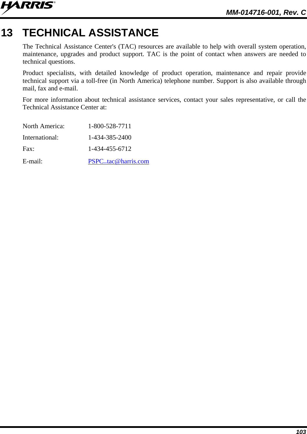  MM-014716-001, Rev. C 103 13 TECHNICAL ASSISTANCE The Technical Assistance Center&apos;s (TAC) resources are available to help with overall system operation, maintenance, upgrades and product support. TAC is the point of contact when answers are needed to technical questions. Product specialists, with detailed knowledge of product operation, maintenance and repair provide technical support via a toll-free (in North America) telephone number. Support is also available through mail, fax and e-mail.  For more information about technical assistance services, contact your sales representative, or call the Technical Assistance Center at:  North America:   1-800-528-7711 International:   1-434-385-2400 Fax:   1-434-455-6712 E-mail:     PSPC_tac@harris.com  