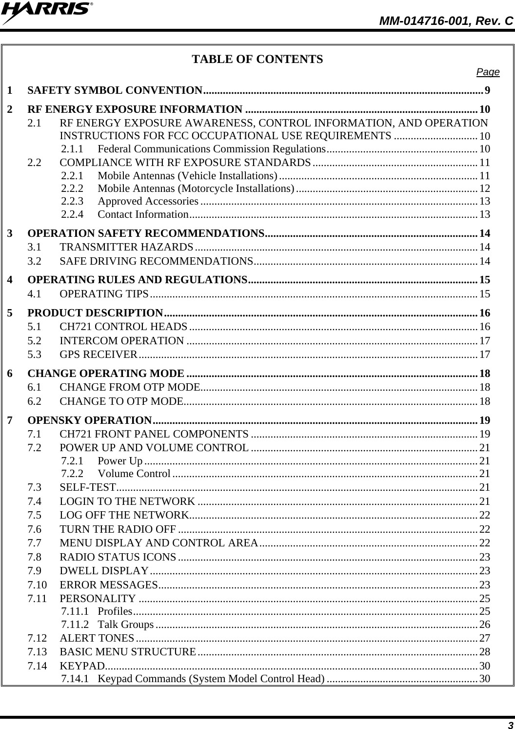  MM-014716-001, Rev. C 3 TABLE OF CONTENTS  Page 1 SAFETY SYMBOL CONVENTION....................................................................................................9 2 RF ENERGY EXPOSURE INFORMATION ...................................................................................10 2.1 RF ENERGY EXPOSURE AWARENESS, CONTROL INFORMATION, AND OPERATION INSTRUCTIONS FOR FCC OCCUPATIONAL USE REQUIREMENTS ..............................10 2.1.1 Federal Communications Commission Regulations......................................................10 2.2 COMPLIANCE WITH RF EXPOSURE STANDARDS...........................................................11 2.2.1 Mobile Antennas (Vehicle Installations).......................................................................11 2.2.2 Mobile Antennas (Motorcycle Installations).................................................................12 2.2.3 Approved Accessories ...................................................................................................13 2.2.4 Contact Information.......................................................................................................13 3 OPERATION SAFETY RECOMMENDATIONS............................................................................14 3.1 TRANSMITTER HAZARDS.....................................................................................................14 3.2 SAFE DRIVING RECOMMENDATIONS................................................................................14 4 OPERATING RULES AND REGULATIONS..................................................................................15 4.1 OPERATING TIPS.....................................................................................................................15 5 PRODUCT DESCRIPTION................................................................................................................16 5.1 CH721 CONTROL HEADS.......................................................................................................16 5.2 INTERCOM OPERATION ........................................................................................................17 5.3 GPS RECEIVER.........................................................................................................................17 6 CHANGE OPERATING MODE ........................................................................................................18 6.1 CHANGE FROM OTP MODE...................................................................................................18 6.2 CHANGE TO OTP MODE.........................................................................................................18 7 OPENSKY OPERATION....................................................................................................................19 7.1 CH721 FRONT PANEL COMPONENTS .................................................................................19 7.2 POWER UP AND VOLUME CONTROL .................................................................................21 7.2.1 Power Up.......................................................................................................................21 7.2.2 Volume Control.............................................................................................................21 7.3 SELF-TEST.................................................................................................................................21 7.4 LOGIN TO THE NETWORK ....................................................................................................21 7.5 LOG OFF THE NETWORK.......................................................................................................22 7.6 TURN THE RADIO OFF ...........................................................................................................22 7.7 MENU DISPLAY AND CONTROL AREA..............................................................................22 7.8 RADIO STATUS ICONS...........................................................................................................23 7.9 DWELL DISPLAY.....................................................................................................................23 7.10 ERROR MESSAGES..................................................................................................................23 7.11 PERSONALITY .........................................................................................................................25 7.11.1 Profiles...........................................................................................................................25 7.11.2 Talk Groups...................................................................................................................26 7.12 ALERT TONES..........................................................................................................................27 7.13 BASIC MENU STRUCTURE....................................................................................................28 7.14 KEYPAD.....................................................................................................................................30 7.14.1 Keypad Commands (System Model Control Head) ......................................................30 