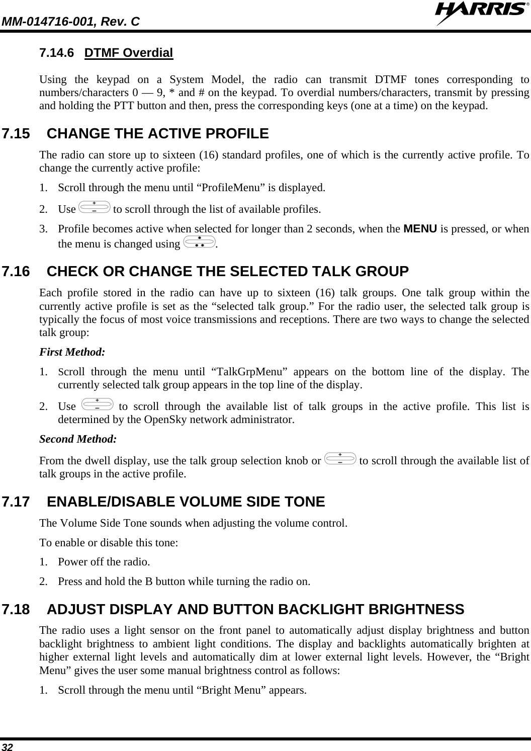 MM-014716-001, Rev. C  32 7.14.6 DTMF Overdial Using the keypad on a System Model, the radio can transmit DTMF tones corresponding to numbers/characters 0 — 9, * and # on the keypad. To overdial numbers/characters, transmit by pressing and holding the PTT button and then, press the corresponding keys (one at a time) on the keypad. 7.15  CHANGE THE ACTIVE PROFILE The radio can store up to sixteen (16) standard profiles, one of which is the currently active profile. To change the currently active profile: 1. Scroll through the menu until “ProfileMenu” is displayed. 2. Use   to scroll through the list of available profiles. 3. Profile becomes active when selected for longer than 2 seconds, when the MENU is pressed, or when the menu is changed using  .  7.16  CHECK OR CHANGE THE SELECTED TALK GROUP Each profile stored in the radio can have up to sixteen (16) talk groups. One talk group within the currently active profile is set as the “selected talk group.” For the radio user, the selected talk group is typically the focus of most voice transmissions and receptions. There are two ways to change the selected talk group: First Method: 1. Scroll through the menu until “TalkGrpMenu” appears on the bottom line of the display. The currently selected talk group appears in the top line of the display.  2. Use   to scroll through the available list of talk groups in the active profile. This list is determined by the OpenSky network administrator. Second Method: From the dwell display, use the talk group selection knob or   to scroll through the available list of talk groups in the active profile. 7.17  ENABLE/DISABLE VOLUME SIDE TONE  The Volume Side Tone sounds when adjusting the volume control.  To enable or disable this tone:  1. Power off the radio.  2. Press and hold the B button while turning the radio on.  7.18  ADJUST DISPLAY AND BUTTON BACKLIGHT BRIGHTNESS The radio uses a light sensor on the front panel to automatically adjust display brightness and button backlight brightness to ambient light conditions. The display and backlights automatically brighten at higher external light levels and automatically dim at lower external light levels. However, the “Bright Menu” gives the user some manual brightness control as follows: 1. Scroll through the menu until “Bright Menu” appears. 
