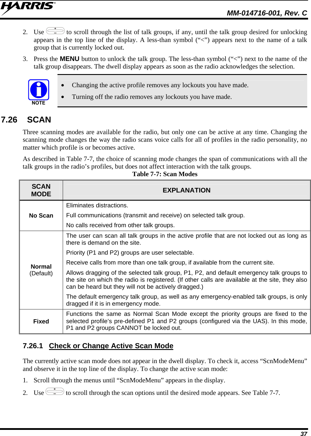  MM-014716-001, Rev. C 37 2. Use   to scroll through the list of talk groups, if any, until the talk group desired for unlocking appears in the top line of the display. A less-than symbol (“&lt;”) appears next to the name of a talk group that is currently locked out. 3. Press the MENU button to unlock the talk group. The less-than symbol (“&lt;”) next to the name of the talk group disappears. The dwell display appears as soon as the radio acknowledges the selection.  • Changing the active profile removes any lockouts you have made. • Turning off the radio removes any lockouts you have made. 7.26 SCAN Three scanning modes are available for the radio, but only one can be active at any time. Changing the scanning mode changes the way the radio scans voice calls for all of profiles in the radio personality, no matter which profile is or becomes active. As described in Table 7-7, the choice of scanning mode changes the span of communications with all the talk groups in the radio’s profiles, but does not affect interaction with the talk groups. Table 7-7: Scan Modes SCAN MODE  EXPLANATION No Scan Eliminates distractions. Full communications (transmit and receive) on selected talk group. No calls received from other talk groups. Normal  (Default) The user can scan all talk groups in the active profile that are not locked out as long as there is demand on the site. Priority (P1 and P2) groups are user selectable. Receive calls from more than one talk group, if available from the current site. Allows dragging of the selected talk group, P1, P2, and default emergency talk groups to the site on which the radio is registered. (If other calls are available at the site, they also can be heard but they will not be actively dragged.) The default emergency talk group, as well as any emergency-enabled talk groups, is only dragged if it is in emergency mode. Fixed  Functions the same as Normal Scan Mode except the priority groups are fixed to the selected profile’s pre-defined P1 and P2 groups (configured via the UAS). In this mode, P1 and P2 groups CANNOT be locked out. 7.26.1  Check or Change Active Scan Mode The currently active scan mode does not appear in the dwell display. To check it, access “ScnModeMenu” and observe it in the top line of the display. To change the active scan mode: 1. Scroll through the menus until “ScnModeMenu” appears in the display. 2. Use   to scroll through the scan options until the desired mode appears. See Table 7-7. 
