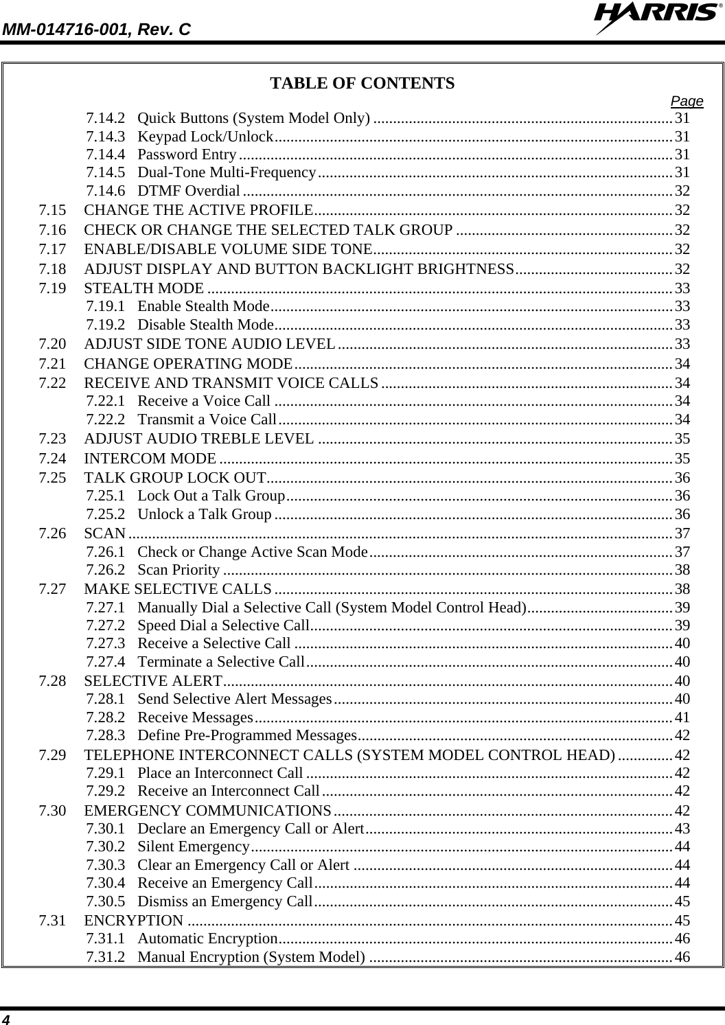MM-014716-001, Rev. C  4 TABLE OF CONTENTS  Page 7.14.2 Quick Buttons (System Model Only) ............................................................................31 7.14.3 Keypad Lock/Unlock.....................................................................................................31 7.14.4 Password Entry..............................................................................................................31 7.14.5 Dual-Tone Multi-Frequency..........................................................................................31 7.14.6 DTMF Overdial .............................................................................................................32 7.15 CHANGE THE ACTIVE PROFILE...........................................................................................32 7.16 CHECK OR CHANGE THE SELECTED TALK GROUP .......................................................32 7.17 ENABLE/DISABLE VOLUME SIDE TONE............................................................................32 7.18 ADJUST DISPLAY AND BUTTON BACKLIGHT BRIGHTNESS........................................32 7.19 STEALTH MODE ......................................................................................................................33 7.19.1 Enable Stealth Mode......................................................................................................33 7.19.2 Disable Stealth Mode.....................................................................................................33 7.20 ADJUST SIDE TONE AUDIO LEVEL.....................................................................................33 7.21 CHANGE OPERATING MODE................................................................................................34 7.22 RECEIVE AND TRANSMIT VOICE CALLS ..........................................................................34 7.22.1 Receive a Voice Call .....................................................................................................34 7.22.2 Transmit a Voice Call....................................................................................................34 7.23 ADJUST AUDIO TREBLE LEVEL ..........................................................................................35 7.24 INTERCOM MODE ...................................................................................................................35 7.25 TALK GROUP LOCK OUT.......................................................................................................36 7.25.1 Lock Out a Talk Group..................................................................................................36 7.25.2 Unlock a Talk Group .....................................................................................................36 7.26 SCAN ..........................................................................................................................................37 7.26.1 Check or Change Active Scan Mode.............................................................................37 7.26.2 Scan Priority ..................................................................................................................38 7.27 MAKE SELECTIVE CALLS .....................................................................................................38 7.27.1 Manually Dial a Selective Call (System Model Control Head).....................................39 7.27.2 Speed Dial a Selective Call............................................................................................39 7.27.3 Receive a Selective Call ................................................................................................40 7.27.4 Terminate a Selective Call.............................................................................................40 7.28 SELECTIVE ALERT..................................................................................................................40 7.28.1 Send Selective Alert Messages......................................................................................40 7.28.2 Receive Messages..........................................................................................................41 7.28.3 Define Pre-Programmed Messages................................................................................42 7.29 TELEPHONE INTERCONNECT CALLS (SYSTEM MODEL CONTROL HEAD) ..............42 7.29.1 Place an Interconnect Call .............................................................................................42 7.29.2 Receive an Interconnect Call.........................................................................................42 7.30 EMERGENCY COMMUNICATIONS......................................................................................42 7.30.1 Declare an Emergency Call or Alert..............................................................................43 7.30.2 Silent Emergency...........................................................................................................44 7.30.3 Clear an Emergency Call or Alert .................................................................................44 7.30.4 Receive an Emergency Call...........................................................................................44 7.30.5 Dismiss an Emergency Call...........................................................................................45 7.31 ENCRYPTION ...........................................................................................................................45 7.31.1 Automatic Encryption....................................................................................................46 7.31.2 Manual Encryption (System Model) .............................................................................46 