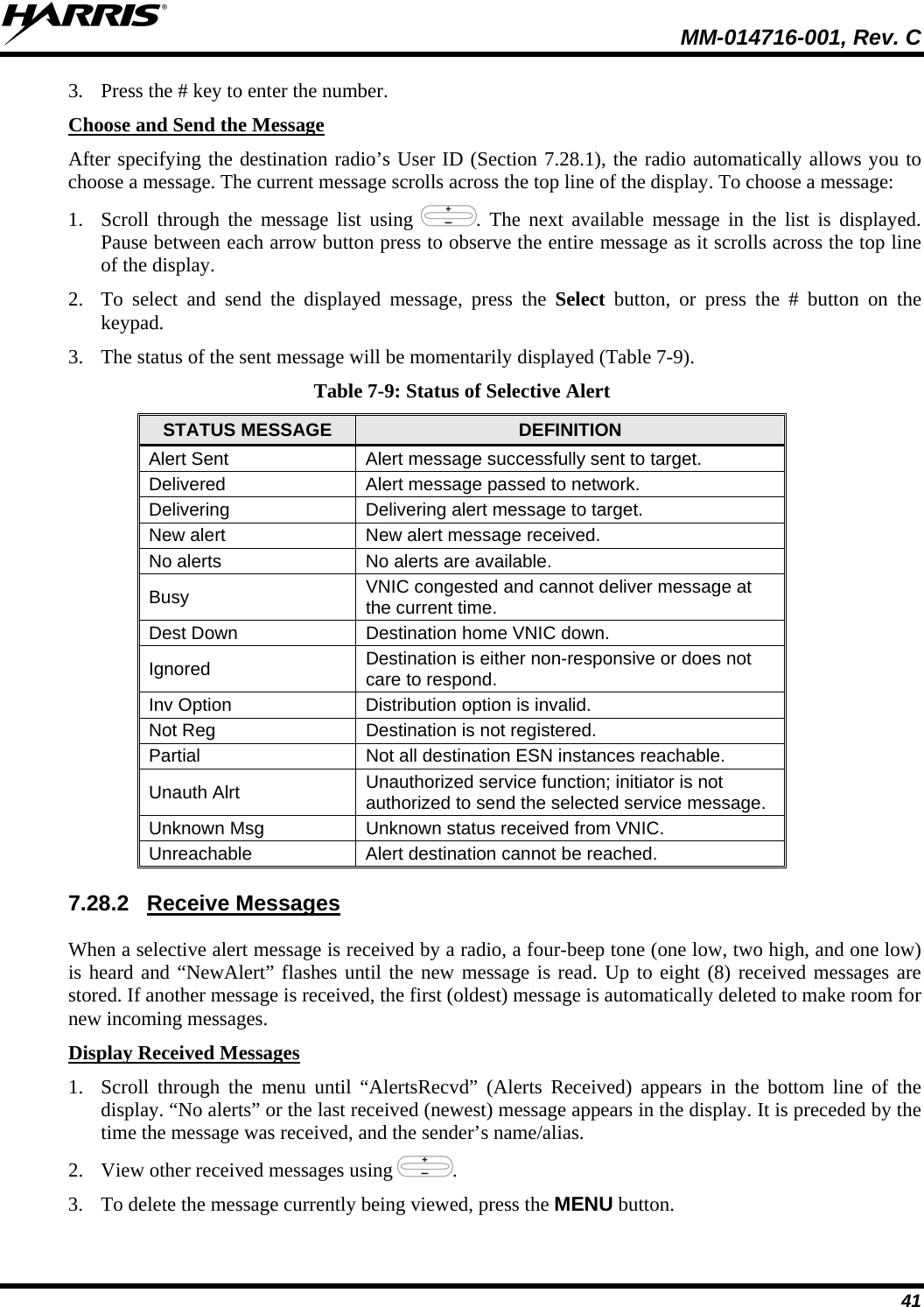  MM-014716-001, Rev. C 41 3. Press the # key to enter the number. Choose and Send the Message After specifying the destination radio’s User ID (Section 7.28.1), the radio automatically allows you to choose a message. The current message scrolls across the top line of the display. To choose a message: 1. Scroll through the message list using  . The next available message in the list is displayed. Pause between each arrow button press to observe the entire message as it scrolls across the top line of the display. 2. To select and send the displayed message, press the Select button, or press the # button on the keypad. 3. The status of the sent message will be momentarily displayed (Table 7-9). Table 7-9: Status of Selective Alert STATUS MESSAGE  DEFINITION Alert Sent  Alert message successfully sent to target. Delivered  Alert message passed to network. Delivering Delivering alert message to target. New alert  New alert message received. No alerts  No alerts are available. Busy  VNIC congested and cannot deliver message at the current time. Dest Down  Destination home VNIC down. Ignored  Destination is either non-responsive or does not care to respond. Inv Option  Distribution option is invalid. Not Reg  Destination is not registered. Partial  Not all destination ESN instances reachable. Unauth Alrt  Unauthorized service function; initiator is not authorized to send the selected service message. Unknown Msg  Unknown status received from VNIC. Unreachable  Alert destination cannot be reached. 7.28.2 Receive Messages When a selective alert message is received by a radio, a four-beep tone (one low, two high, and one low) is heard and “NewAlert” flashes until the new message is read. Up to eight (8) received messages are stored. If another message is received, the first (oldest) message is automatically deleted to make room for new incoming messages. Display Received Messages 1. Scroll through the menu until “AlertsRecvd” (Alerts Received) appears in the bottom line of the display. “No alerts” or the last received (newest) message appears in the display. It is preceded by the time the message was received, and the sender’s name/alias. 2. View other received messages using  . 3. To delete the message currently being viewed, press the MENU button. 