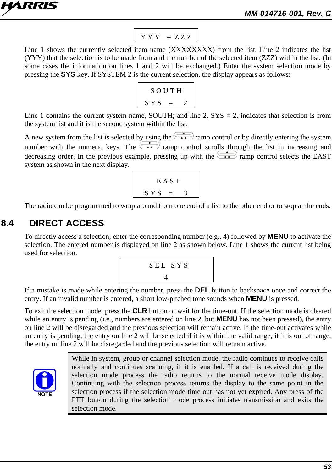  MM-014716-001, Rev. C 53 Y Y Y    =  Z Z Z Line 1 shows the currently selected item name (XXXXXXXX) from the list. Line 2 indicates the list (YYY) that the selection is to be made from and the number of the selected item (ZZZ) within the list. (In some cases the information on lines 1 and 2 will be exchanged.) Enter the system selection mode by pressing the SYS key. If SYSTEM 2 is the current selection, the display appears as follows: S O U T H S Y S    =      2 Line 1 contains the current system name, SOUTH; and line 2, SYS = 2, indicates that selection is from the system list and it is the second system within the list. A new system from the list is selected by using the   ramp control or by directly entering the system number with the numeric keys. The   ramp control scrolls through the list in increasing and decreasing order. In the previous example, pressing up with the   ramp control selects the EAST system as shown in the next display.  E A S T S Y S    =      3 The radio can be programmed to wrap around from one end of a list to the other end or to stop at the ends. 8.4 DIRECT ACCESS To directly access a selection, enter the corresponding number (e.g., 4) followed by MENU to activate the selection. The entered number is displayed on line 2 as shown below. Line 1 shows the current list being used for selection. S E L   S Y S 4 If a mistake is made while entering the number, press the DEL button to backspace once and correct the entry. If an invalid number is entered, a short low-pitched tone sounds when MENU is pressed. To exit the selection mode, press the CLR button or wait for the time-out. If the selection mode is cleared while an entry is pending (i.e., numbers are entered on line 2, but MENU has not been pressed), the entry on line 2 will be disregarded and the previous selection will remain active. If the time-out activates while an entry is pending, the entry on line 2 will be selected if it is within the valid range; if it is out of range, the entry on line 2 will be disregarded and the previous selection will remain active.  While in system, group or channel selection mode, the radio continues to receive calls normally and continues scanning, if it is enabled. If a call is received during the selection mode process the radio returns to the normal receive mode display. Continuing with the selection process returns the display to the same point in the selection process if the selection mode time out has not yet expired. Any press of the PTT button during the selection mode process initiates transmission and exits the selection mode. 