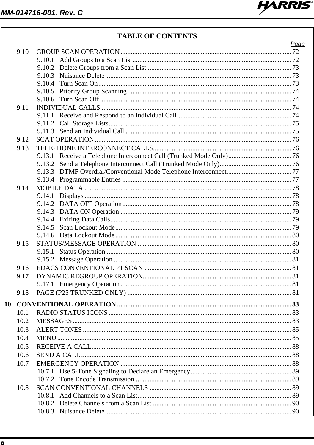 MM-014716-001, Rev. C  6 TABLE OF CONTENTS  Page 9.10 GROUP SCAN OPERATION....................................................................................................72 9.10.1 Add Groups to a Scan List.............................................................................................72 9.10.2 Delete Groups from a Scan List.....................................................................................73 9.10.3 Nuisance Delete.............................................................................................................73 9.10.4 Turn Scan On.................................................................................................................73 9.10.5 Priority Group Scanning................................................................................................74 9.10.6 Turn Scan Off................................................................................................................74 9.11 INDIVIDUAL CALLS ...............................................................................................................74 9.11.1 Receive and Respond to an Individual Call...................................................................74 9.11.2 Call Storage Lists...........................................................................................................75 9.11.3 Send an Individual Call .................................................................................................75 9.12 SCAT OPERATION...................................................................................................................76 9.13 TELEPHONE INTERCONNECT CALLS.................................................................................76 9.13.1 Receive a Telephone Interconnect Call (Trunked Mode Only).....................................76 9.13.2 Send a Telephone Interconnect Call (Trunked Mode Only)..........................................76 9.13.3 DTMF Overdial/Conventional Mode Telephone Interconnect......................................77 9.13.4 Programmable Entries ...................................................................................................77 9.14 MOBILE DATA .........................................................................................................................78 9.14.1 Displays .........................................................................................................................78 9.14.2 DATA OFF Operation...................................................................................................78 9.14.3 DATA ON Operation ....................................................................................................79 9.14.4 Exiting Data Calls..........................................................................................................79 9.14.5 Scan Lockout Mode.......................................................................................................79 9.14.6 Data Lockout Mode.......................................................................................................80 9.15 STATUS/MESSAGE OPERATION ..........................................................................................80 9.15.1 Status Operation ............................................................................................................80 9.15.2 Message Operation ........................................................................................................81 9.16 EDACS CONVENTIONAL P1 SCAN ......................................................................................81 9.17 DYNAMIC REGROUP OPERATION.......................................................................................81 9.17.1 Emergency Operation....................................................................................................81 9.18 PAGE (P25 TRUNKED ONLY) ................................................................................................81 10 CONVENTIONAL OPERATION......................................................................................................83 10.1 RADIO STATUS ICONS...........................................................................................................83 10.2 MESSAGES................................................................................................................................83 10.3 ALERT TONES..........................................................................................................................85 10.4 MENU.........................................................................................................................................85 10.5 RECEIVE A CALL.....................................................................................................................88 10.6 SEND A CALL...........................................................................................................................88 10.7 EMERGENCY OPERATION ....................................................................................................88 10.7.1 Use 5-Tone Signaling to Declare an Emergency...........................................................89 10.7.2 Tone Encode Transmission............................................................................................89 10.8 SCAN CONVENTIONAL CHANNELS ...................................................................................89 10.8.1 Add Channels to a Scan List..........................................................................................89 10.8.2 Delete Channels from a Scan List .................................................................................90 10.8.3 Nuisance Delete.............................................................................................................90 
