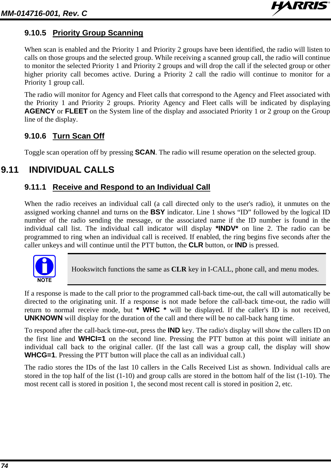 MM-014716-001, Rev. C  74 9.10.5  Priority Group Scanning When scan is enabled and the Priority 1 and Priority 2 groups have been identified, the radio will listen to calls on those groups and the selected group. While receiving a scanned group call, the radio will continue to monitor the selected Priority 1 and Priority 2 groups and will drop the call if the selected group or other higher priority call becomes active. During a Priority 2 call the radio will continue to monitor for a Priority 1 group call. The radio will monitor for Agency and Fleet calls that correspond to the Agency and Fleet associated with the Priority 1 and Priority 2 groups. Priority Agency and Fleet calls will be indicated by displaying AGENCY or FLEET on the System line of the display and associated Priority 1 or 2 group on the Group line of the display. 9.10.6  Turn Scan Off Toggle scan operation off by pressing SCAN. The radio will resume operation on the selected group. 9.11 INDIVIDUAL CALLS 9.11.1  Receive and Respond to an Individual Call When the radio receives an individual call (a call directed only to the user&apos;s radio), it unmutes on the assigned working channel and turns on the BSY indicator. Line 1 shows “ID” followed by the logical ID number of the radio sending the message, or the associated name if the ID number is found in the individual call list. The individual call indicator will display *INDV* on line 2. The radio can be programmed to ring when an individual call is received. If enabled, the ring begins five seconds after the caller unkeys and will continue until the PTT button, the CLR button, or IND is pressed.  Hookswitch functions the same as CLR key in I-CALL, phone call, and menu modes. If a response is made to the call prior to the programmed call-back time-out, the call will automatically be directed to the originating unit. If a response is not made before the call-back time-out, the radio will return to normal receive mode, but * WHC * will be displayed. If the caller&apos;s ID is not received, UNKNOWN will display for the duration of the call and there will be no call-back hang time. To respond after the call-back time-out, press the IND key. The radio&apos;s display will show the callers ID on the first line and WHCI=1 on the second line. Pressing the PTT button at this point will initiate an individual call back to the original caller. (If the last call was a group call, the display will show WHCG=1. Pressing the PTT button will place the call as an individual call.) The radio stores the IDs of the last 10 callers in the Calls Received List as shown. Individual calls are stored in the top half of the list (1-10) and group calls are stored in the bottom half of the list (1-10). The most recent call is stored in position 1, the second most recent call is stored in position 2, etc. 