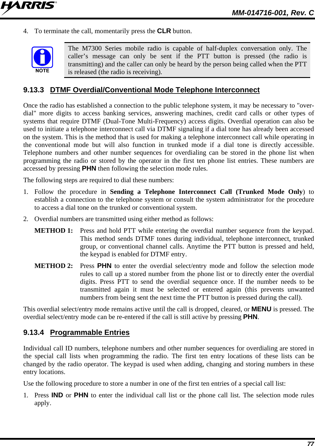  MM-014716-001, Rev. C 77 4. To terminate the call, momentarily press the CLR button.   The M7300 Series mobile radio is capable of half-duplex conversation only. The caller’s message can only be sent if the PTT button is pressed (the radio is transmitting) and the caller can only be heard by the person being called when the PTT is released (the radio is receiving). 9.13.3  DTMF Overdial/Conventional Mode Telephone Interconnect Once the radio has established a connection to the public telephone system, it may be necessary to &quot;over-dial&quot; more digits to access banking services, answering machines, credit card calls or other types of systems that require DTMF (Dual-Tone Multi-Frequency) access digits. Overdial operation can also be used to initiate a telephone interconnect call via DTMF signaling if a dial tone has already been accessed on the system. This is the method that is used for making a telephone interconnect call while operating in the conventional mode but will also function in trunked mode if a dial tone is directly accessible. Telephone numbers and other number sequences for overdialing can be stored in the phone list when programming the radio or stored by the operator in the first ten phone list entries. These numbers are accessed by pressing PHN then following the selection mode rules. The following steps are required to dial these numbers: 1. Follow the procedure in Sending a Telephone Interconnect Call (Trunked Mode Only) to establish a connection to the telephone system or consult the system administrator for the procedure to access a dial tone on the trunked or conventional system. 2. Overdial numbers are transmitted using either method as follows:  METHOD 1:  Press and hold PTT while entering the overdial number sequence from the keypad.This method sends DTMF tones during individual, telephone interconnect, trunkedgroup, or conventional channel calls. Anytime the PTT button is pressed and held,the keypad is enabled for DTMF entry.  METHOD 2:   Press PHN to enter the overdial select/entry mode and follow the selection moderules to call up a stored number from the phone list or to directly enter the overdialdigits. Press PTT to send the overdial sequence once. If the number needs to betransmitted again it must be selected or entered again (this prevents unwantednumbers from being sent the next time the PTT button is pressed during the call).  This overdial select/entry mode remains active until the call is dropped, cleared, or MENU is pressed. The overdial select/entry mode can be re-entered if the call is still active by pressing PHN. 9.13.4 Programmable Entries Individual call ID numbers, telephone numbers and other number sequences for overdialing are stored in the special call lists when programming the radio. The first ten entry locations of these lists can be changed by the radio operator. The keypad is used when adding, changing and storing numbers in these entry locations. Use the following procedure to store a number in one of the first ten entries of a special call list: 1. Press IND or PHN to enter the individual call list or the phone call list. The selection mode rules apply. 