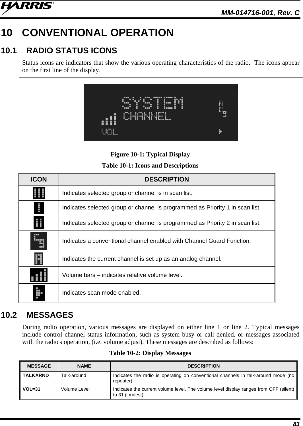  MM-014716-001, Rev. C 83 10 CONVENTIONAL OPERATION 10.1  RADIO STATUS ICONS Status icons are indicators that show the various operating characteristics of the radio.  The icons appear on the first line of the display.    Figure 10-1: Typical Display Table 10-1: Icons and Descriptions ICON  DESCRIPTION  Indicates selected group or channel is in scan list.  Indicates selected group or channel is programmed as Priority 1 in scan list.  Indicates selected group or channel is programmed as Priority 2 in scan list.  Indicates a conventional channel enabled with Channel Guard Function.  Indicates the current channel is set up as an analog channel.  Volume bars – indicates relative volume level.  Indicates scan mode enabled. 10.2 MESSAGES During radio operation, various messages are displayed on either line 1 or line 2. Typical messages include control channel status information, such as system busy or call denied, or messages associated with the radio&apos;s operation, (i.e. volume adjust). These messages are described as follows: Table 10-2: Display Messages MESSAGE  NAME  DESCRIPTION TALKARND  Talk-around  Indicates the radio is operating on conventional channels in talk-around mode (no repeater). VOL=31  Volume Level  Indicates the current volume level. The volume level display ranges from OFF (silent) to 31 (loudest). 