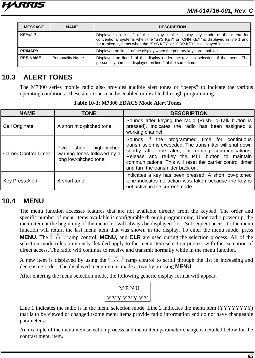  MM-014716-001, Rev. C 85 MESSAGE  NAME  DESCRIPTION KEY=1-7    Displayed on line 2 of the display in the display key mode of the menu for conventional systems when the “SYS KEY” or “CHN KEY” is displayed in line 1 and for trunked systems when the “SYS KEY” or “GRP KEY” is displayed in line 1. PRIMARY    Displayed on line 1 of the display when the primary keys are enabled. PRS NAME  Personality Name  Displayed on line 1 of the display under the revision selection of the menu. The personality name is displayed on line 2 at the same time. 10.3 ALERT TONES The M7300 series mobile radio also provides audible alert tones or “beeps” to indicate the various operating conditions. These alert tones can be enabled or disabled through programming. Table 10-3: M7300 EDACS Mode Alert Tones NAME  TONE  DESCRIPTION Call Originate  A short mid-pitched tone.  Sounds after keying the radio (Push-To-Talk button is pressed). Indicates the radio has been assigned a working channel. Carrier Control Timer  Five short high-pitched warning tones followed by a long low-pitched tone. Sounds if the programmed time for continuous transmission is exceeded. The transmitter will shut down shortly after the alert, interrupting communications. Release and re-key the PTT button to maintain communications. This will reset the carrier control timer and turn the transmitter back on. Key Press Alert  A short tone.  Indicates a key has been pressed. A short low-pitched tone indicates no action was taken because the key is not active in the current mode. 10.4 MENU The menu function accesses features that are not available directly from the keypad. The order and specific number of menu items available is configurable through programming. Upon radio power up, the menu item at the beginning of the menu list will always be displayed first. Subsequent access to the menu function will return the last menu item that was shown in the display. To enter the menu mode, press MENU. The   ramp control, MENU, and CLR are used during the selection process. All of the selection mode rules previously detailed apply to the menu item selection process with the exception of direct access. The radio will continue to receive and transmit normally while in the menu function. A new item is displayed by using the   ramp control to scroll through the list in increasing and decreasing order. The displayed menu item is made active by pressing MENU. After entering the menu selection mode, the following generic display format will appear. M E N U Y Y Y Y Y Y Y YLine 1 indicates the radio is in the menu selection mode. Line 2 indicates the menu item (YYYYYYYY) that is to be viewed or changed (some menu items provide radio information and do not have changeable parameters). An example of the menu item selection process and menu item parameter change is detailed below for the contrast menu item. 