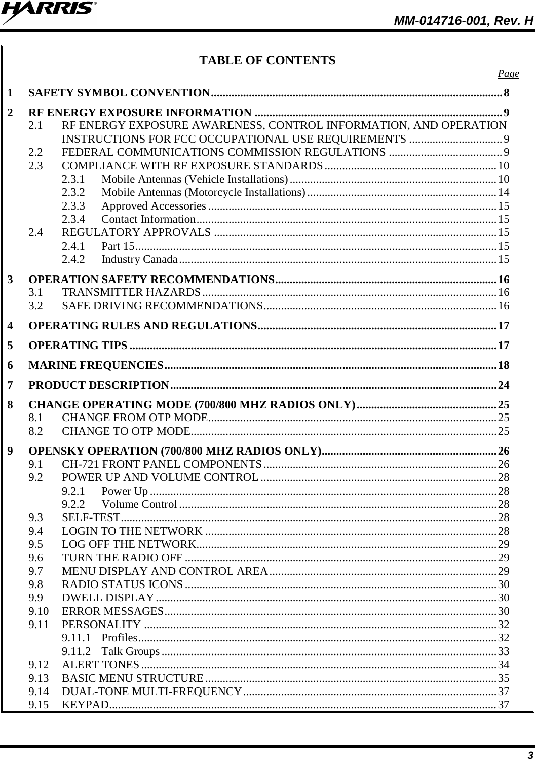 MM-014716-001, Rev. H 3 TABLE OF CONTENTS Page 1 SAFETY SYMBOL CONVENTION .................................................................................................... 8 2 RF ENERGY EXPOSURE INFORMATION ..................................................................................... 9 2.1 RF ENERGY EXPOSURE AWARENESS, CONTROL INFORMATION, AND OPERATION INSTRUCTIONS FOR FCC OCCUPATIONAL USE REQUIREMENTS ................................ 9 2.2 FEDERAL COMMUNICATIONS COMMISSION REGULATIONS ....................................... 9 2.3 COMPLIANCE WITH RF EXPOSURE STANDARDS ........................................................... 10 2.3.1 Mobile Antennas (Vehicle Installations) ....................................................................... 10 2.3.2 Mobile Antennas (Motorcycle Installations) ................................................................. 14 2.3.3 Approved Accessories ................................................................................................... 15 2.3.4 Contact Information ....................................................................................................... 15 2.4 REGULATORY APPROVALS ................................................................................................. 15 2.4.1 Part 15 ............................................................................................................................ 15 2.4.2 Industry Canada ............................................................................................................. 15 3 OPERATION SAFETY RECOMMENDATIONS ............................................................................ 16 3.1 TRANSMITTER HAZARDS ..................................................................................................... 16 3.2 SAFE DRIVING RECOMMENDATIONS ................................................................................ 16 4 OPERATING RULES AND REGULATIONS .................................................................................. 17 5 OPERATING TIPS .............................................................................................................................. 17 6 MARINE FREQUENCIES .................................................................................................................. 18 7 PRODUCT DESCRIPTION ................................................................................................................ 24 8 CHANGE OPERATING MODE (700/800 MHZ RADIOS ONLY) ................................................ 25 8.1 CHANGE FROM OTP MODE ................................................................................................... 25 8.2 CHANGE TO OTP MODE......................................................................................................... 25 9 OPENSKY OPERATION (700/800 MHZ RADIOS ONLY) ............................................................ 26 9.1 CH-721 FRONT PANEL COMPONENTS ................................................................................ 26 9.2 POWER UP AND VOLUME CONTROL ................................................................................. 28 9.2.1 Power Up ....................................................................................................................... 28 9.2.2 Volume Control ............................................................................................................. 28 9.3 SELF-TEST ................................................................................................................................. 28 9.4 LOGIN TO THE NETWORK .................................................................................................... 28 9.5 LOG OFF THE NETWORK....................................................................................................... 29 9.6 TURN THE RADIO OFF ........................................................................................................... 29 9.7 MENU DISPLAY AND CONTROL AREA .............................................................................. 29 9.8 RADIO STATUS ICONS ........................................................................................................... 30 9.9 DWELL DISPLAY ..................................................................................................................... 30 9.10 ERROR MESSAGES .................................................................................................................. 30 9.11 PERSONALITY ......................................................................................................................... 32 9.11.1 Profiles ........................................................................................................................... 32 9.11.2 Talk Groups ................................................................................................................... 33 9.12 ALERT TONES .......................................................................................................................... 34 9.13 BASIC MENU STRUCTURE .................................................................................................... 35 9.14 DUAL-TONE MULTI-FREQUENCY ....................................................................................... 37 9.15 KEYPAD..................................................................................................................................... 37 