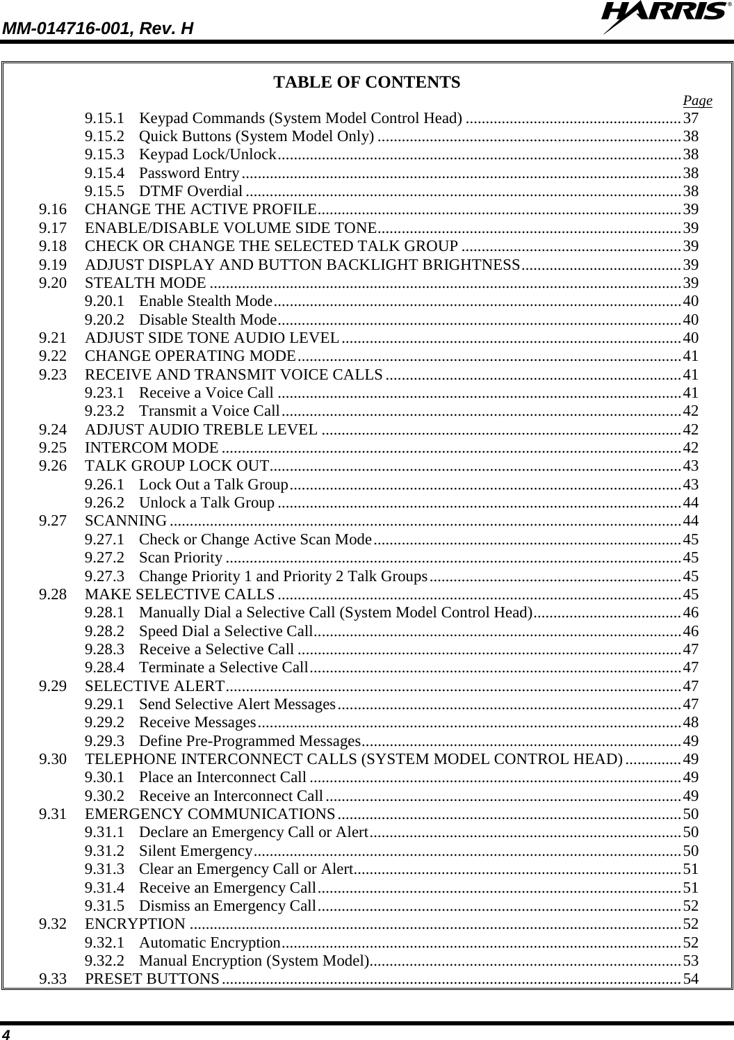 MM-014716-001, Rev. H  4 TABLE OF CONTENTS Page 9.15.1 Keypad Commands (System Model Control Head) ...................................................... 37 9.15.2 Quick Buttons (System Model Only) ............................................................................ 38 9.15.3 Keypad Lock/Unlock ..................................................................................................... 38 9.15.4 Password Entry .............................................................................................................. 38 9.15.5 DTMF Overdial ............................................................................................................. 38 9.16 CHANGE THE ACTIVE PROFILE ........................................................................................... 39 9.17 ENABLE/DISABLE VOLUME SIDE TONE ............................................................................ 39 9.18 CHECK OR CHANGE THE SELECTED TALK GROUP ....................................................... 39 9.19 ADJUST DISPLAY AND BUTTON BACKLIGHT BRIGHTNESS ........................................ 39 9.20 STEALTH MODE ...................................................................................................................... 39 9.20.1 Enable Stealth Mode ...................................................................................................... 40 9.20.2 Disable Stealth Mode ..................................................................................................... 40 9.21 ADJUST SIDE TONE AUDIO LEVEL ..................................................................................... 40 9.22 CHANGE OPERATING MODE ................................................................................................ 41 9.23 RECEIVE AND TRANSMIT VOICE CALLS .......................................................................... 41 9.23.1 Receive a Voice Call ..................................................................................................... 41 9.23.2 Transmit a Voice Call .................................................................................................... 42 9.24 ADJUST AUDIO TREBLE LEVEL .......................................................................................... 42 9.25 INTERCOM MODE ................................................................................................................... 42 9.26 TALK GROUP LOCK OUT ....................................................................................................... 43 9.26.1 Lock Out a Talk Group .................................................................................................. 43 9.26.2 Unlock a Talk Group ..................................................................................................... 44 9.27 SCANNING ................................................................................................................................ 44 9.27.1 Check or Change Active Scan Mode ............................................................................. 45 9.27.2 Scan Priority .................................................................................................................. 45 9.27.3 Change Priority 1 and Priority 2 Talk Groups ............................................................... 45 9.28 MAKE SELECTIVE CALLS ..................................................................................................... 45 9.28.1 Manually Dial a Selective Call (System Model Control Head) ..................................... 46 9.28.2 Speed Dial a Selective Call ............................................................................................ 46 9.28.3 Receive a Selective Call ................................................................................................ 47 9.28.4 Terminate a Selective Call ............................................................................................. 47 9.29 SELECTIVE ALERT .................................................................................................................. 47 9.29.1 Send Selective Alert Messages ...................................................................................... 47 9.29.2 Receive Messages .......................................................................................................... 48 9.29.3 Define Pre-Programmed Messages ................................................................................ 49 9.30 TELEPHONE INTERCONNECT CALLS (SYSTEM MODEL CONTROL HEAD) .............. 49 9.30.1 Place an Interconnect Call ............................................................................................. 49 9.30.2 Receive an Interconnect Call ......................................................................................... 49 9.31 EMERGENCY COMMUNICATIONS ...................................................................................... 50 9.31.1 Declare an Emergency Call or Alert .............................................................................. 50 9.31.2 Silent Emergency ........................................................................................................... 50 9.31.3 Clear an Emergency Call or Alert.................................................................................. 51 9.31.4 Receive an Emergency Call ........................................................................................... 51 9.31.5 Dismiss an Emergency Call ........................................................................................... 52 9.32 ENCRYPTION ........................................................................................................................... 52 9.32.1 Automatic Encryption .................................................................................................... 52 9.32.2 Manual Encryption (System Model).............................................................................. 53 9.33 PRESET BUTTONS ................................................................................................................... 54 