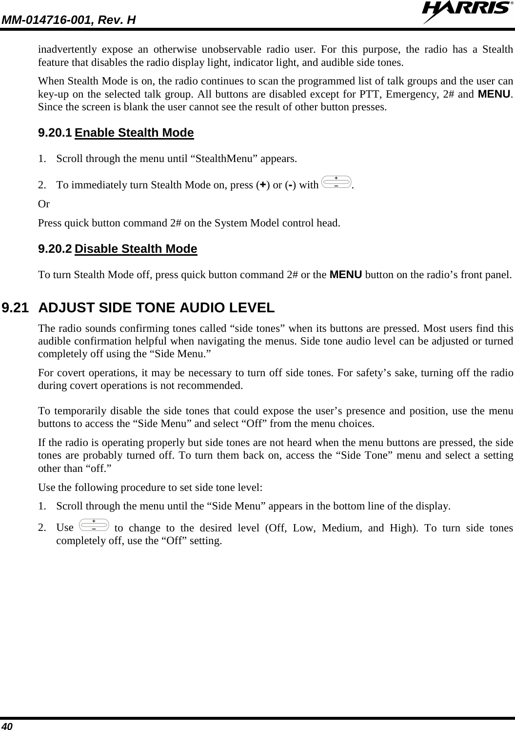 MM-014716-001, Rev. H  40 inadvertently expose an otherwise unobservable radio user.  For this purpose, the radio has a Stealth feature that disables the radio display light, indicator light, and audible side tones.  When Stealth Mode is on, the radio continues to scan the programmed list of talk groups and the user can key-up on the selected talk group. All buttons are disabled except for PTT, Emergency, 2# and MENU. Since the screen is blank the user cannot see the result of other button presses. 9.20.1 Enable Stealth Mode 1. Scroll through the menu until “StealthMenu” appears. 2. To immediately turn Stealth Mode on, press (+) or (-) with  . Or Press quick button command 2# on the System Model control head.  9.20.2 Disable Stealth Mode To turn Stealth Mode off, press quick button command 2# or the MENU button on the radio’s front panel. 9.21 ADJUST SIDE TONE AUDIO LEVEL The radio sounds confirming tones called “side tones” when its buttons are pressed. Most users find this audible confirmation helpful when navigating the menus. Side tone audio level can be adjusted or turned completely off using the “Side Menu.” For covert operations, it may be necessary to turn off side tones. For safety’s sake, turning off the radio during covert operations is not recommended. To temporarily disable the side tones that could expose the user’s presence and position, use the menu buttons to access the “Side Menu” and select “Off” from the menu choices. If the radio is operating properly but side tones are not heard when the menu buttons are pressed, the side tones are probably turned off. To turn them back on, access the “Side Tone” menu and select a setting other than “off.” Use the following procedure to set side tone level: 1. Scroll through the menu until the “Side Menu” appears in the bottom line of the display. 2. Use   to change to the desired level (Off, Low, Medium, and High). To turn side tones completely off, use the “Off” setting. 