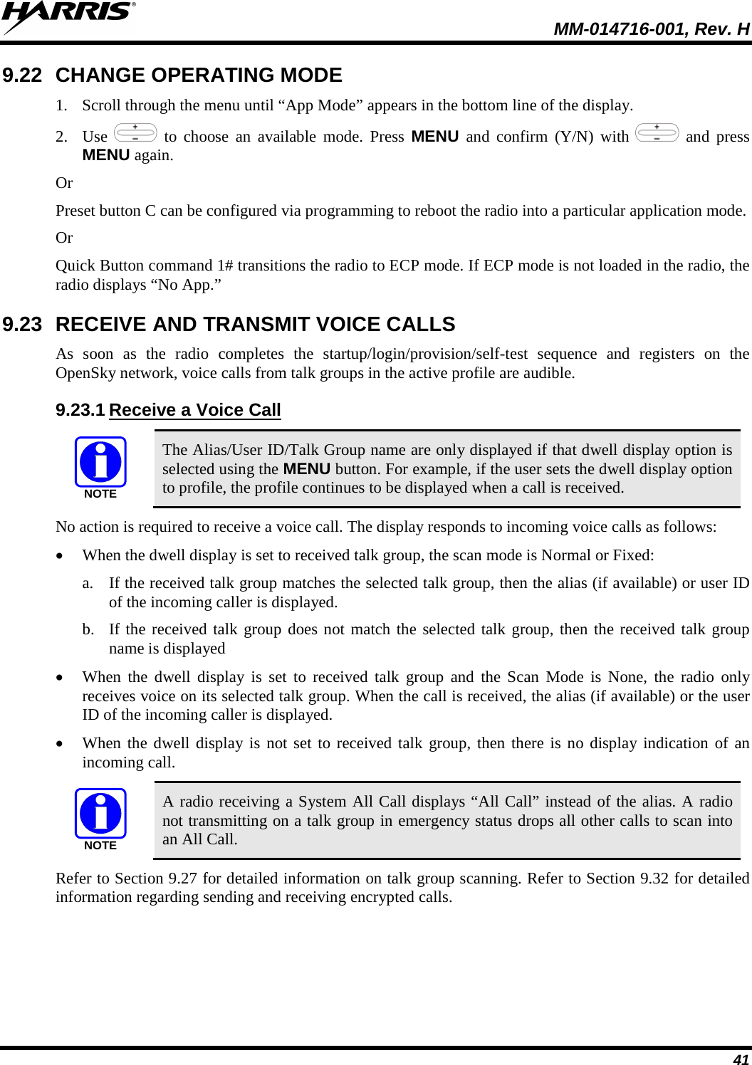  MM-014716-001, Rev. H 41 9.22 CHANGE OPERATING MODE 1. Scroll through the menu until “App Mode” appears in the bottom line of the display. 2. Use   to choose an available mode. Press MENU and confirm (Y/N) with   and press MENU again. Or Preset button C can be configured via programming to reboot the radio into a particular application mode. Or Quick Button command 1# transitions the radio to ECP mode. If ECP mode is not loaded in the radio, the radio displays “No App.” 9.23 RECEIVE AND TRANSMIT VOICE CALLS As soon as the radio completes the startup/login/provision/self-test sequence and registers on the OpenSky network, voice calls from talk groups in the active profile are audible. 9.23.1 Receive a Voice Call NOTE The Alias/User ID/Talk Group name are only displayed if that dwell display option is selected using the MENU button. For example, if the user sets the dwell display option to profile, the profile continues to be displayed when a call is received. No action is required to receive a voice call. The display responds to incoming voice calls as follows: • When the dwell display is set to received talk group, the scan mode is Normal or Fixed: a. If the received talk group matches the selected talk group, then the alias (if available) or user ID of the incoming caller is displayed.  b. If the received talk group does not match the selected talk group, then the received talk group name is displayed • When the dwell display is set to received talk group and the Scan Mode is None, the radio only receives voice on its selected talk group. When the call is received, the alias (if available) or the user ID of the incoming caller is displayed. • When the dwell display is not set to received talk group, then there is no display indication of an incoming call. NOTE A radio receiving a System All Call displays “All Call” instead of the alias. A radio not transmitting on a talk group in emergency status drops all other calls to scan into an All Call. Refer to Section 9.27 for detailed information on talk group scanning. Refer to Section 9.32 for detailed information regarding sending and receiving encrypted calls. 