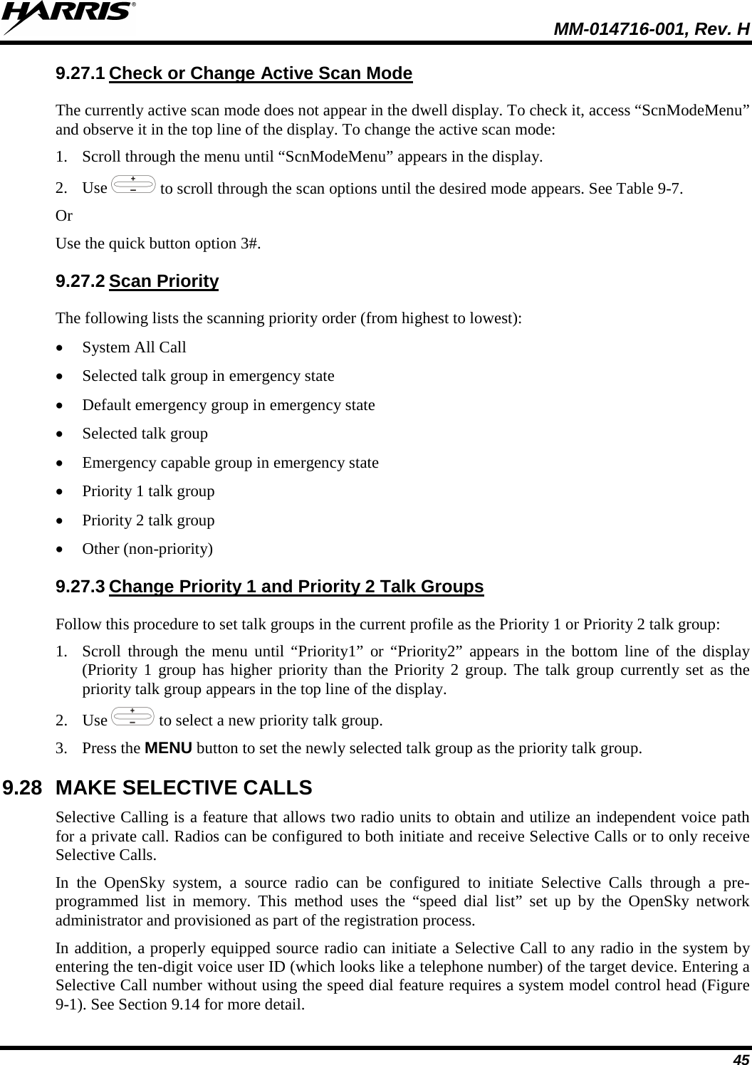  MM-014716-001, Rev. H 45 9.27.1 Check or Change Active Scan Mode The currently active scan mode does not appear in the dwell display. To check it, access “ScnModeMenu” and observe it in the top line of the display. To change the active scan mode: 1. Scroll through the menu until “ScnModeMenu” appears in the display. 2. Use   to scroll through the scan options until the desired mode appears. See Table 9-7. Or Use the quick button option 3#. 9.27.2 Scan Priority The following lists the scanning priority order (from highest to lowest): • System All Call • Selected talk group in emergency state • Default emergency group in emergency state • Selected talk group • Emergency capable group in emergency state • Priority 1 talk group • Priority 2 talk group • Other (non-priority) 9.27.3 Change Priority 1 and Priority 2 Talk Groups Follow this procedure to set talk groups in the current profile as the Priority 1 or Priority 2 talk group: 1. Scroll through the menu until “Priority1” or “Priority2” appears in the bottom line of the display (Priority 1 group has higher priority than the Priority 2 group. The talk group currently set as the priority talk group appears in the top line of the display. 2. Use   to select a new priority talk group. 3. Press the MENU button to set the newly selected talk group as the priority talk group. 9.28 MAKE SELECTIVE CALLS Selective Calling is a feature that allows two radio units to obtain and utilize an independent voice path for a private call. Radios can be configured to both initiate and receive Selective Calls or to only receive Selective Calls. In the OpenSky system, a source radio can be configured to initiate Selective Calls through a pre-programmed list in memory. This method uses the “speed dial list” set up by the OpenSky network administrator and provisioned as part of the registration process. In addition, a properly equipped source radio can initiate a Selective Call to any radio in the system by entering the ten-digit voice user ID (which looks like a telephone number) of the target device. Entering a Selective Call number without using the speed dial feature requires a system model control head (Figure 9-1). See Section 9.14 for more detail. 
