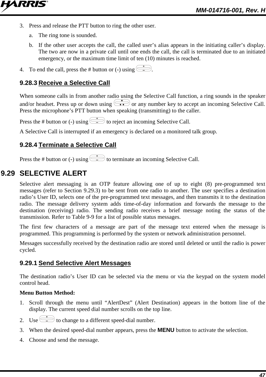  MM-014716-001, Rev. H 47 3. Press and release the PTT button to ring the other user. a. The ring tone is sounded. b. If the other user accepts the call, the called user’s alias appears in the initiating caller’s display. The two are now in a private call until one ends the call, the call is terminated due to an initiated emergency, or the maximum time limit of ten (10) minutes is reached. 4. To end the call, press the # button or (-) using  . 9.28.3 Receive a Selective Call When someone calls in from another radio using the Selective Call function, a ring sounds in the speaker and/or headset. Press up or down using   or any number key to accept an incoming Selective Call. Press the microphone’s PTT button when speaking (transmitting) to the caller. Press the # button or (-) using   to reject an incoming Selective Call. A Selective Call is interrupted if an emergency is declared on a monitored talk group. 9.28.4 Terminate a Selective Call Press the # button or (-) using   to terminate an incoming Selective Call. 9.29 SELECTIVE ALERT Selective alert messaging is an OTP feature allowing one of up to eight (8) pre-programmed text messages (refer to Section 9.29.3) to be sent from one radio to another. The user specifies a destination radio’s User ID, selects one of the pre-programmed text messages, and then transmits it to the destination radio. The message delivery system adds time-of-day information and forwards the message to the destination (receiving) radio. The sending radio receives a brief message noting the status of the transmission. Refer to Table 9-9 for a list of possible status messages. The first few characters of a message are part of the message text entered when the message is programmed. This programming is performed by the system or network administration personnel. Messages successfully received by the destination radio are stored until deleted or until the radio is power cycled. 9.29.1 Send Selective Alert Messages The destination radio’s User ID can be selected via the menu or via the keypad on the system model control head. Menu Button Method: 1. Scroll through the menu until “AlertDest” (Alert Destination) appears in the bottom line of the display. The current speed dial number scrolls on the top line. 2. Use  to change to a different speed-dial number.  3. When the desired speed-dial number appears, press the MENU button to activate the selection. 4. Choose and send the message. 