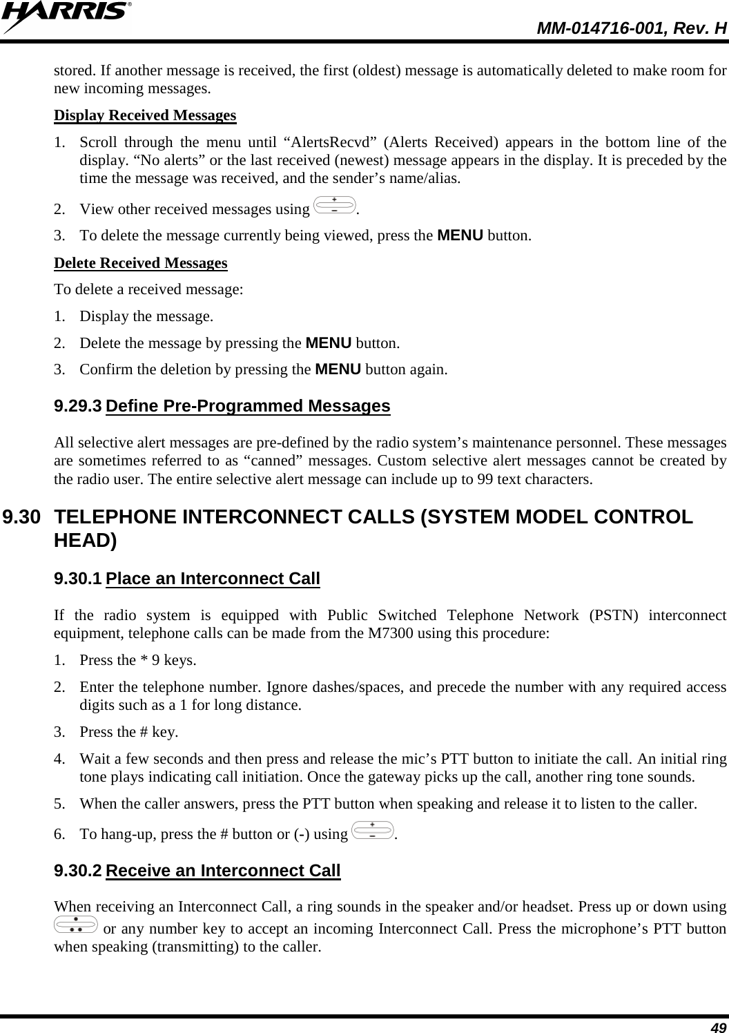  MM-014716-001, Rev. H 49 stored. If another message is received, the first (oldest) message is automatically deleted to make room for new incoming messages. Display Received Messages 1. Scroll through the menu until “AlertsRecvd” (Alerts Received) appears in the bottom line of the display. “No alerts” or the last received (newest) message appears in the display. It is preceded by the time the message was received, and the sender’s name/alias. 2. View other received messages using  . 3. To delete the message currently being viewed, press the MENU button. Delete Received Messages To delete a received message: 1. Display the message. 2. Delete the message by pressing the MENU button. 3. Confirm the deletion by pressing the MENU button again. 9.29.3 Define Pre-Programmed Messages All selective alert messages are pre-defined by the radio system’s maintenance personnel. These messages are sometimes referred to as “canned” messages. Custom selective alert messages cannot be created by the radio user. The entire selective alert message can include up to 99 text characters. 9.30 TELEPHONE INTERCONNECT CALLS (SYSTEM MODEL CONTROL HEAD) 9.30.1 Place an Interconnect Call If the radio system is equipped with Public Switched Telephone Network (PSTN) interconnect equipment, telephone calls can be made from the M7300 using this procedure: 1. Press the * 9 keys. 2. Enter the telephone number. Ignore dashes/spaces, and precede the number with any required access digits such as a 1 for long distance. 3. Press the # key. 4. Wait a few seconds and then press and release the mic’s PTT button to initiate the call. An initial ring tone plays indicating call initiation. Once the gateway picks up the call, another ring tone sounds. 5. When the caller answers, press the PTT button when speaking and release it to listen to the caller. 6. To hang-up, press the # button or (-) using  . 9.30.2 Receive an Interconnect Call When receiving an Interconnect Call, a ring sounds in the speaker and/or headset. Press up or down using  or any number key to accept an incoming Interconnect Call. Press the microphone’s PTT button when speaking (transmitting) to the caller. 