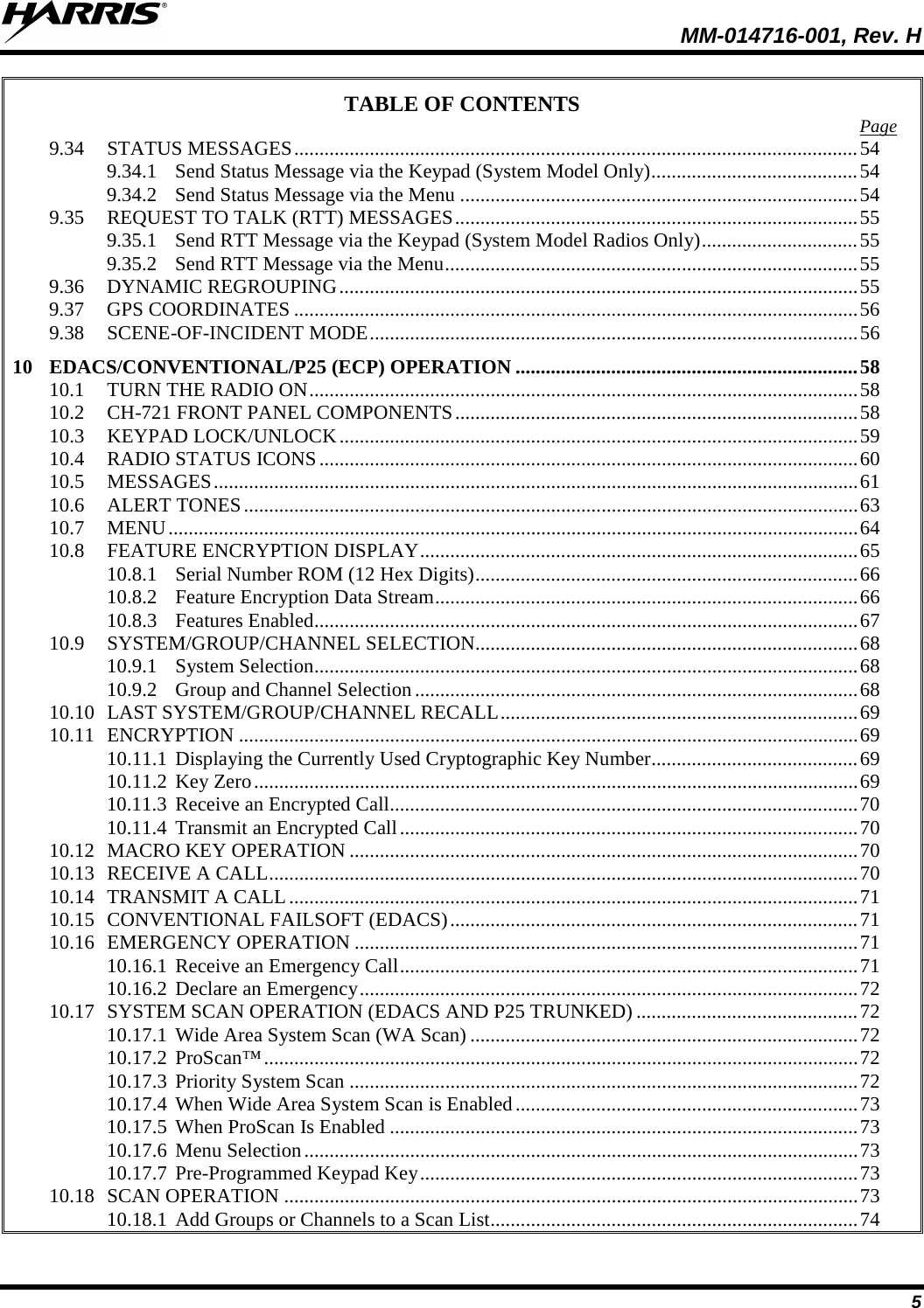  MM-014716-001, Rev. H 5 TABLE OF CONTENTS Page 9.34 STATUS MESSAGES ................................................................................................................ 54 9.34.1 Send Status Message via the Keypad (System Model Only) ......................................... 54 9.34.2 Send Status Message via the Menu ............................................................................... 54 9.35 REQUEST TO TALK (RTT) MESSAGES ................................................................................ 55 9.35.1 Send RTT Message via the Keypad (System Model Radios Only) ............................... 55 9.35.2 Send RTT Message via the Menu .................................................................................. 55 9.36 DYNAMIC REGROUPING ....................................................................................................... 55 9.37 GPS COORDINATES ................................................................................................................ 56 9.38 SCENE-OF-INCIDENT MODE ................................................................................................. 56 10 EDACS/CONVENTIONAL/P25 (ECP) OPERATION .................................................................... 58 10.1 TURN THE RADIO ON ............................................................................................................. 58 10.2 CH-721 FRONT PANEL COMPONENTS ................................................................................ 58 10.3 KEYPAD LOCK/UNLOCK ....................................................................................................... 59 10.4 RADIO STATUS ICONS ........................................................................................................... 60 10.5 MESSAGES ................................................................................................................................ 61 10.6 ALERT TONES .......................................................................................................................... 63 10.7 MENU ......................................................................................................................................... 64 10.8 FEATURE ENCRYPTION DISPLAY ....................................................................................... 65 10.8.1 Serial Number ROM (12 Hex Digits) ............................................................................ 66 10.8.2 Feature Encryption Data Stream .................................................................................... 66 10.8.3 Features Enabled ............................................................................................................ 67 10.9 SYSTEM/GROUP/CHANNEL SELECTION............................................................................ 68 10.9.1 System Selection ............................................................................................................ 68 10.9.2 Group and Channel Selection ........................................................................................ 68 10.10 LAST SYSTEM/GROUP/CHANNEL RECALL ....................................................................... 69 10.11 ENCRYPTION ........................................................................................................................... 69 10.11.1 Displaying the Currently Used Cryptographic Key Number ......................................... 69 10.11.2 Key Zero ........................................................................................................................ 69 10.11.3 Receive an Encrypted Call............................................................................................. 70 10.11.4 Transmit an Encrypted Call ........................................................................................... 70 10.12 MACRO KEY OPERATION ..................................................................................................... 70 10.13 RECEIVE A CALL ..................................................................................................................... 70 10.14 TRANSMIT A CALL ................................................................................................................. 71 10.15 CONVENTIONAL FAILSOFT (EDACS) ................................................................................. 71 10.16 EMERGENCY OPERATION .................................................................................................... 71 10.16.1 Receive an Emergency Call ........................................................................................... 71 10.16.2 Declare an Emergency ................................................................................................... 72 10.17 SYSTEM SCAN OPERATION (EDACS AND P25 TRUNKED) ............................................ 72 10.17.1 Wide Area System Scan (WA Scan) ............................................................................. 72 10.17.2 ProScan™ ...................................................................................................................... 72 10.17.3 Priority System Scan ..................................................................................................... 72 10.17.4 When Wide Area System Scan is Enabled .................................................................... 73 10.17.5 When ProScan Is Enabled ............................................................................................. 73 10.17.6 Menu Selection .............................................................................................................. 73 10.17.7 Pre-Programmed Keypad Key ....................................................................................... 73 10.18 SCAN OPERATION .................................................................................................................. 73 10.18.1 Add Groups or Channels to a Scan List ......................................................................... 74 
