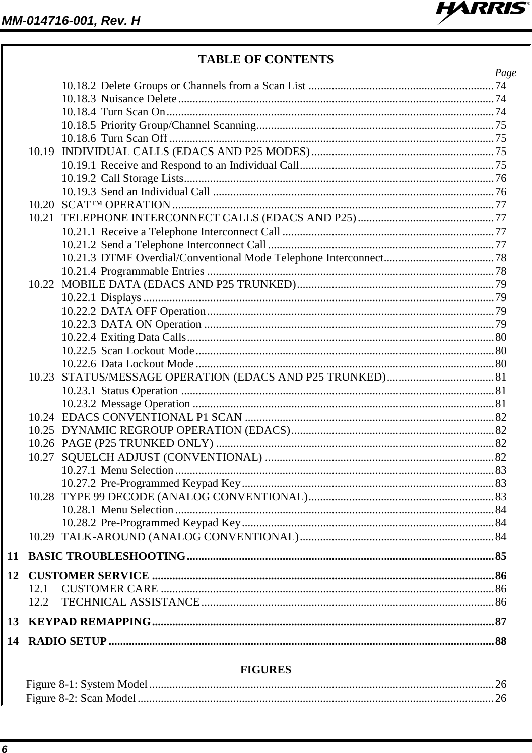 MM-014716-001, Rev. H  6 TABLE OF CONTENTS Page 10.18.2 Delete Groups or Channels from a Scan List ................................................................ 74 10.18.3 Nuisance Delete ............................................................................................................. 74 10.18.4 Turn Scan On ................................................................................................................. 74 10.18.5 Priority Group/Channel Scanning .................................................................................. 75 10.18.6 Turn Scan Off ................................................................................................................ 75 10.19 INDIVIDUAL CALLS (EDACS AND P25 MODES) ............................................................... 75 10.19.1 Receive and Respond to an Individual Call ................................................................... 75 10.19.2 Call Storage Lists ........................................................................................................... 76 10.19.3 Send an Individual Call ................................................................................................. 76 10.20 SCAT™ OPERATION ............................................................................................................... 77 10.21 TELEPHONE INTERCONNECT CALLS (EDACS AND P25) ............................................... 77 10.21.1 Receive a Telephone Interconnect Call ......................................................................... 77 10.21.2 Send a Telephone Interconnect Call .............................................................................. 77 10.21.3 DTMF Overdial/Conventional Mode Telephone Interconnect ...................................... 78 10.21.4 Programmable Entries ................................................................................................... 78 10.22 MOBILE DATA (EDACS AND P25 TRUNKED) .................................................................... 79 10.22.1 Displays ......................................................................................................................... 79 10.22.2 DATA OFF Operation ................................................................................................... 79 10.22.3 DATA ON Operation .................................................................................................... 79 10.22.4 Exiting Data Calls .......................................................................................................... 80 10.22.5 Scan Lockout Mode ....................................................................................................... 80 10.22.6 Data Lockout Mode ....................................................................................................... 80 10.23 STATUS/MESSAGE OPERATION (EDACS AND P25 TRUNKED) ..................................... 81 10.23.1 Status Operation ............................................................................................................ 81 10.23.2 Message Operation ........................................................................................................ 81 10.24 EDACS CONVENTIONAL P1 SCAN ...................................................................................... 82 10.25 DYNAMIC REGROUP OPERATION (EDACS) ...................................................................... 82 10.26 PAGE (P25 TRUNKED ONLY) ................................................................................................ 82 10.27 SQUELCH ADJUST (CONVENTIONAL) ............................................................................... 82 10.27.1 Menu Selection .............................................................................................................. 83 10.27.2 Pre-Programmed Keypad Key ....................................................................................... 83 10.28 TYPE 99 DECODE (ANALOG CONVENTIONAL) ................................................................ 83 10.28.1 Menu Selection .............................................................................................................. 84 10.28.2 Pre-Programmed Keypad Key ....................................................................................... 84 10.29 TALK-AROUND (ANALOG CONVENTIONAL) ................................................................... 84 11 BASIC TROUBLESHOOTING .......................................................................................................... 85 12 CUSTOMER SERVICE ...................................................................................................................... 86 12.1 CUSTOMER CARE ................................................................................................................... 86 12.2 TECHNICAL ASSISTANCE ..................................................................................................... 86 13 KEYPAD REMAPPING ...................................................................................................................... 87 14 RADIO SETUP ..................................................................................................................................... 88  FIGURES Figure 8-1: System Model ....................................................................................................................... 26 Figure 8-2: Scan Model ........................................................................................................................... 26 