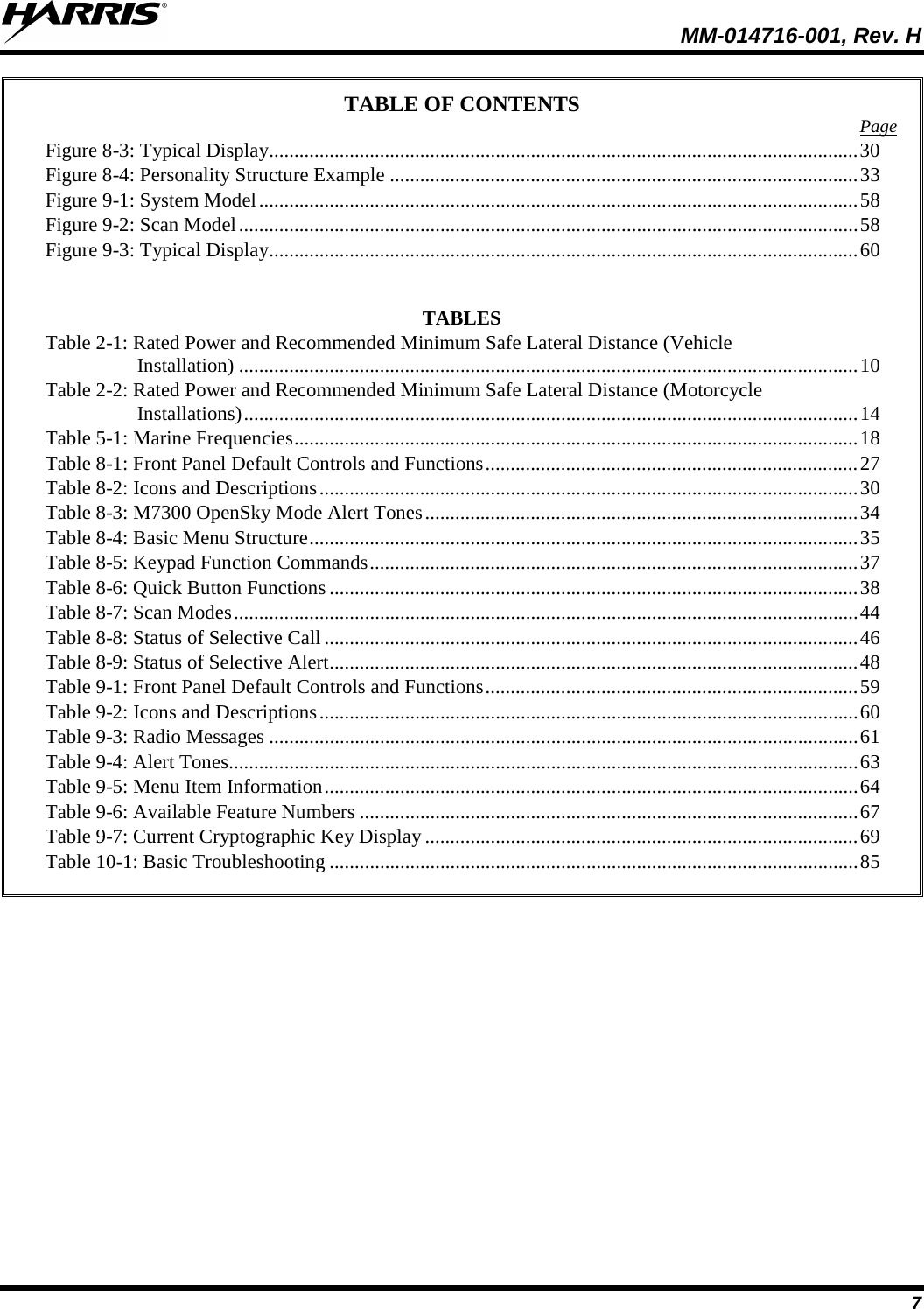  MM-014716-001, Rev. H 7 TABLE OF CONTENTS Page Figure 8-3: Typical Display ..................................................................................................................... 30 Figure 8-4: Personality Structure Example ............................................................................................. 33 Figure 9-1: System Model ....................................................................................................................... 58 Figure 9-2: Scan Model ........................................................................................................................... 58 Figure 9-3: Typical Display ..................................................................................................................... 60   TABLES Table 2-1: Rated Power and Recommended Minimum Safe Lateral Distance (Vehicle Installation) ........................................................................................................................... 10 Table 2-2: Rated Power and Recommended Minimum Safe Lateral Distance (Motorcycle Installations) .......................................................................................................................... 14 Table 5-1: Marine Frequencies ................................................................................................................ 18 Table 8-1: Front Panel Default Controls and Functions .......................................................................... 27 Table 8-2: Icons and Descriptions ........................................................................................................... 30 Table 8-3: M7300 OpenSky Mode Alert Tones ...................................................................................... 34 Table 8-4: Basic Menu Structure ............................................................................................................. 35 Table 8-5: Keypad Function Commands ................................................................................................. 37 Table 8-6: Quick Button Functions ......................................................................................................... 38 Table 8-7: Scan Modes ............................................................................................................................ 44 Table 8-8: Status of Selective Call .......................................................................................................... 46 Table 8-9: Status of Selective Alert ......................................................................................................... 48 Table 9-1: Front Panel Default Controls and Functions .......................................................................... 59 Table 9-2: Icons and Descriptions ........................................................................................................... 60 Table 9-3: Radio Messages ..................................................................................................................... 61 Table 9-4: Alert Tones............................................................................................................................. 63 Table 9-5: Menu Item Information .......................................................................................................... 64 Table 9-6: Available Feature Numbers ................................................................................................... 67 Table 9-7: Current Cryptographic Key Display ...................................................................................... 69 Table 10-1: Basic Troubleshooting ......................................................................................................... 85  